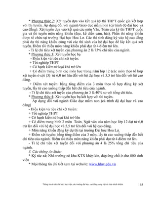 Thông tin do các đại học, học viện, các trường đại học, cao đẳng cung cấp và chịu trách nhiệm 163
* Phương thức 2: Xét tuyển dựa vào kết quả kỳ thi THPT quốc gia kết hợp
với thi tuyển. Áp dụng đối với ngành Giáo dục mầm non (cả trình độ đại học và
cao đẳng): Xét tuyển dựa vào kết quả các môn Văn, Toán của kỳ thi THPT quốc
gia và thi tuyển môn năng khiếu (đọc, kể diễn cảm, hát). Phần thi năng khiếu
được tổ chức tại trường Đại học Hoa Lư. Các thí sinh đăng ký vào hệ cao đẳng
phải dự thi năng khiếu cùng với các thí sinh của hệ đại học để lấy kết quả xét
tuyển. Điểm tối thiểu môn năng khiếu phải đạt từ 4 điểm trở lên.
- Tỉ lệ chỉ tiêu xét tuyển của phương án 2 là 75% chỉ tiêu của ngành.
* Phương thức 3: Xét tuyển học bạ
- Điều kiện và tiêu chí xét tuyển:
+ Tốt nghiệp THPT
+ Có hạnh kiểm từ loại khá trở lên
+ Có điểm trung bình các môn học trong năm lớp 12 (các môn theo tổ hợp
xét tuyển ở cột (3) từ 6,0 trở lên đối với hệ đại học và 5,5 trở lên đối với hệ cao
đẳng.
+ Điểm xét tuyển: bằng tổng điểm của 3 môn theo tổ hợp đăng ký xét
tuyển, lấy từ cao xuống thấp đến hết chỉ tiêu của ngành.
- Tỉ lệ chỉ tiêu xét tuyển của phương án 3 là 40% so với tổng chỉ tiêu.
* Phương thức 4: Xét tuyển học bạ kết hợp với thi tuyển.
Áp dụng đối với ngành Giáo dục mầm non (cả trình độ đại học và cao
đẳng)
- Điều kiện và tiêu chí xét tuyển:
+ Tốt nghiệp THPT
+ Có hạnh kiểm từ loại khá trở lên
+ Có điểm trung bình 2 môn Toán, Ngữ văn của năm học lớp 12 đạt từ 6,0
trở lên đối với hệ đại học và 5,5 trở lên đối với hệ cao đẳng.
+ Môn năng khiếu đăng ký dự thi tại trường Đại học Hoa Lư.
+ Điểm xét tuyển: bằng tổng điểm của 3 môn, lấy từ cao xuống thấp đến hết
chỉ tiêu của ngành. Điểm tối thiểu môn năng khiếu phải đạt từ 4 điểm trở lên.
- Tỉ lệ chỉ tiêu xét tuyển đối với phương án 4 là 25% tổng chỉ tiêu của
ngành.
3. Các thông tin khác:
* Ký túc xá: Nhà trường có khu KTX khép kín, đáp ứng chỗ ở cho 800 sinh
viên
* Mọi thông tin chi tiết xem tại website: www.hluv.edu.vn
 