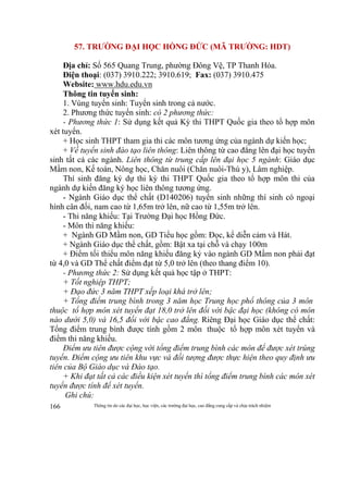 Thông tin do các đại học, học viện, các trường đại học, cao đẳng cung cấp và chịu trách nhiệm166
57. TRƯỜNG ĐẠI HỌC HỒNG ĐỨC (MÃ TRƯỜNG: HDT)
Địa chỉ: Số 565 Quang Trung, phường Đông Vệ, TP Thanh Hóa.
Điện thoại: (037) 3910.222; 3910.619; Fax: (037) 3910.475
Website: www.hdu.edu.vn
Thông tin tuyển sinh:
1. Vùng tuyển sinh: Tuyển sinh trong cả nước.
2. Phương thức tuyển sinh: có 2 phương thức:
- Phương thức 1: Sử dụng kết quả Kỳ thi THPT Quốc gia theo tổ hợp môn
xét tuyển.
+ Học sinh THPT tham gia thi các môn tương ứng của ngành dự kiến học;
+ Về tuyển sinh đào tạo liên thông: Liên thông từ cao đẳng lên đại học tuyển
sinh tất cả các ngành. Liên thông từ trung cấp lên đại học 5 ngành: Giáo dục
Mầm non, Kế toán, Nông học, Chăn nuôi (Chăn nuôi-Thú y), Lâm nghiệp.
Thí sinh đăng ký dự thi kỳ thi THPT Quốc gia theo tổ hợp môn thi của
ngành dự kiến đăng ký học liên thông tương ứng.
- Ngành Giáo dục thể chất (D140206) tuyển sinh những thí sinh có ngoại
hình cân đối, nam cao từ 1,65m trở lên, nữ cao từ 1,55m trở lên.
- Thi năng khiếu: Tại Trường Đại học Hồng Đức.
- Môn thi năng khiếu:
+ Ngành GD Mầm non, GD Tiểu học gồm: Đọc, kể diễn cảm và Hát.
+ Ngành Giáo dục thể chất, gồm: Bật xa tại chỗ và chạy 100m
+ Điểm tối thiểu môn năng khiếu đăng ký vào ngành GD Mầm non phải đạt
từ 4,0 và GD Thể chất điểm đạt từ 5,0 trở lên (theo thang điểm 10).
- Phương thức 2: Sử dụng kết quả học tập ở THPT:
+ Tốt nghiệp THPT;
+ Đạo đức 3 năm THPT xếp loại khá trở lên;
+ Tổng điểm trung bình trong 3 năm học Trung học phổ thông của 3 môn
thuộc tổ hợp môn xét tuyển đạt 18,0 trở lên đối với bậc đại học (không có môn
nào dưới 5,0) và 16,5 đối với bậc cao đẳng. Riêng Đại học Giáo dục thể chất:
Tổng điểm trung bình được tính gồm 2 môn thuộc tổ hợp môn xét tuyển và
điểm thi năng khiếu.
Điểm ưu tiên được cộng với tổng điểm trung bình các môn để được xét trúng
tuyển. Điểm cộng ưu tiên khu vực và đối tượng được thực hiện theo quy định ưu
tiên của Bộ Giáo dục và Đào tạo.
+ Khi đạt tất cả các điều kiện xét tuyển thì tổng điểm trung bình các môn xét
tuyển được tính để xét tuyển.
Ghi chú:
 