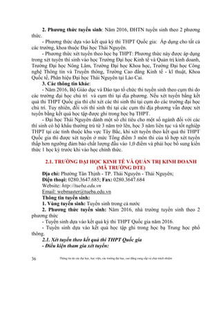 Thông tin do các đại học, học viện, các trường đại học, cao đẳng cung cấp và chịu trách nhiệm36
2. Phương thức tuyển sinh: Năm 2016, ĐHTN tuyển sinh theo 2 phương
thức.
- Phương thức dựa vào kết quả kỳ thi THPT Quốc gia: Áp dụng cho tất cả
các trường, khoa thuộc Đại học Thái Nguyên.
- Phương thức xét tuyển theo học bạ THPT: Phương thức này được áp dụng
trong xét tuyển thí sinh vào học Trường Đại học Kinh tế và Quản trị kinh doanh,
Trường Đại học Nông Lâm, Trường Đại học Khoa học, Trường Đại học Công
nghệ Thông tin và Truyền thông, Trường Cao đẳng Kinh tế - kĩ thuật, Khoa
Quốc tế, Phân hiệu Đại học Thái Nguyên tại Lào Cai.
3. Các thông tin khác:
- Năm 2016, Bộ Giáo dục và Đào tạo tổ chức thi tuyển sinh theo cụm thi do
các trường đại học chủ trì và cụm thi tại địa phương. Nếu xét tuyển bằng kết
quả thi THPT Quốc gia thì chỉ xét các thí sinh thi tại cụm do các trường đại học
chủ trì. Tuy nhiên, đối với thí sinh thi tại các cụm thi địa phương vẫn được xét
tuyển bằng kết quả học tập được ghi trong học bạ THPT.
- Đại học Thái Nguyên dành một số chỉ tiêu cho một số ngành đối với các
thí sinh có hộ khẩu thường trú từ 3 năm trở lên, học 3 năm liên tục và tốt nghiệp
THPT tại các tỉnh thuộc khu vực Tây Bắc, khi xét tuyển theo kết quả thi THPT
Quốc gia thì được xét tuyển ở mức Tổng điểm 3 môn thi của tổ hợp xét tuyển
thấp hơn ngưỡng đảm bảo chất lượng đầu vào 1,0 điểm và phải học bổ sung kiến
thức 1 học kỳ trước khi vào học chính thức.
2.1. TRƯỜNG ĐẠI HỌC KINH TẾ VÀ QUẢN TRỊ KINH DOANH
(MÃ TRƯỜNG DTE)
Địa chỉ: Phường Tân Thịnh - TP. Thái Nguyên - Thái Nguyên;
Điện thoại: 0280.3647.685; Fax: 0280.3647.684
Website: http://tueba.edu.vn
Email: webmaster@tueba.edu.vn
Thông tin tuyển sinh:
1. Vùng tuyển sinh: Tuyển sinh trong cả nước
2. Phương thức tuyển sinh: Năm 2016, nhà trường tuyển sinh theo 2
phương thức
- Tuyển sinh dựa vào kết quả kỳ thi THPT Quốc gia năm 2016.
- Tuyển sinh dựa vào kết quả học tập ghi trong học bạ Trung học phổ
thông.
2.1. Xét tuyển theo kết quả thi THPT Quốc gia
- Điều kiện tham gia xét tuyển:
 