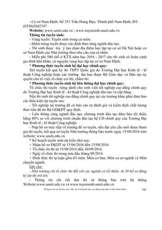 Thông tin do các đại học, học viện, các trường đại học, cao đẳng cung cấp và chịu trách nhiệm 181
- Cơ sở Nam Định: Số 353 Trần Hưng Đạo, Thành phố Nam Định, ĐT:
(0350)3842747
Website: www.uneti.edu.vn ; www.tuyensinh.uneti.edu.vn
Thông tin tuyển sinh:
- Vùng tuyển: Tuyển sinh trong cả nước.
- Điểm trúng tuyển được xác định theo từng ngành đào tạo.
- Thí sinh được tùy ý lựa chọn địa điểm học tập tại cơ sở Hà Nội hoặc cơ
sở Nam Định của Nhà trường theo nhu cầu của cá nhân.
- Miễn phí 500 chỗ ở KTX năm học 2016 - 2017 cho thí sinh có hoàn cảnh
gia đình khó khăn, có nguyện vọng học tập tại cơ sở Nam Định.
* Phương thức tuyển sinh hệ đại học chính quy:
Xét tuyển kết quả kỳ thi THPT Quốc gia do Trường Đại học Kinh tế - kĩ
thuật Công nghiệp hoặc các trường đại học được Bộ Giáo dục và Đào tạo ủy
quyền chủ trì việc tổ chức coi thi, chấm thi.
* Phương thức tuyển sinh hệ liên thông đại học chính quy:
Tổ chức thi tuyển riêng dành cho sinh viên tốt nghiệp cao đẳng chính quy
do Trường Đại học Kinh tế - kĩ thuật Công nghiệp đào tạo và cấp bằng.
Nếu thí sinh tốt nghiệp cao đẳng chính quy tại các trường khác phải đảm bảo
các điều kiện dự tuyển sau:
- Tốt nghiệp tại trường đã có báo cáo tự đánh giá và kiểm định chất lượng
theo tiến độ do Bộ GD&ĐT quy định.
- Liên thông cùng ngành đào tạo, chương trình đào tạo đảm bảo tối thiểu
bằng 80% so với chương trình chuẩn đào tạo hệ CĐ chính quy của Trường Đại
học Kinh tế - kĩ thuật Công nghiệp.
- Nộp hồ sơ trực tiếp về trường để sơ tuyển, nếu đạt yêu cầu mới được tham
gia thi tuyển, kết quả sơ tuyển Nhà trường thông báo trước ngày 15/08/2016 trên
website: www.uneti.edu.vn
* Kế hoạch tuyển sinh dự kiến như sau:
+ Nhận hồ sơ ĐKDT từ 15/06/2016 đến 15/08/2016.
+ Tổ chức ôn thi từ 15/08/2016 đến 10/09/2016.
+ Ngày tổ chức thi trong nửa đầu tháng 09/2016.
+ Hình thức thi tự luận gồm 03 môn: Môn cơ bản, Môn cơ sở ngành và Môn
chuyên ngành.
Ghi chú:
- Nhà trường chỉ tổ chức thi đối với các ngành có tối thiểu từ 30 hồ sơ đăng
ký dự thi trở lên.
- Thông tin chi tiết đợt thi sẽ thông báo trên hệ thống
Website:www.uneti.edu.vn và www.tuyensinh.uneti.edu.vn
 