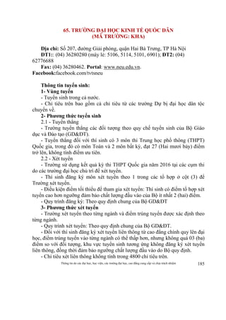 Thông tin do các đại học, học viện, các trường đại học, cao đẳng cung cấp và chịu trách nhiệm 185
65. TRƯỜNG ĐẠI HỌC KINH TẾ QUỐC DÂN
(MÃ TRƯỜNG: KHA)
Địa chỉ: Số 207, đường Giải phóng, quận Hai Bà Trưng, TP Hà Nội
ĐT1:: (04) 36280280 (máy lẻ: 5106, 5114, 5101, 6901); ĐT2: (04)
62776688
Fax: (04) 36280462. Portal: www.neu.edu.vn.
Facebook:facebook.com/tvtsneu
Thông tin tuyển sinh:
1- Vùng tuyển
- Tuyển sinh trong cả nước.
- Chỉ tiêu trên bao gồm cả chỉ tiêu từ các trường Dự bị đại học dân tộc
chuyển về.
2- Phương thức tuyển sinh
2.1 - Tuyển thẳng
- Trường tuyển thẳng các đối tượng theo quy chế tuyển sinh của Bộ Giáo
dục và Đào tạo (GD&ĐT).
- Tuyển thẳng đối với thí sinh có 3 môn thi Trung học phổ thông (THPT)
Quốc gia, trong đó có môn Toán và 2 môn bất kỳ, đạt 27 (Hai mươi bảy) điểm
trở lên, không tính điểm ưu tiên.
2.2 - Xét tuyển
- Trường sử dụng kết quả kỳ thi THPT Quốc gia năm 2016 tại các cụm thi
do các trường đại học chủ trì để xét tuyển.
- Thí sinh đăng ký môn xét tuyển theo 1 trong các tổ hợp ở cột (3) để
Trường xét tuyển.
- Điều kiện điểm tối thiểu để tham gia xét tuyển: Thí sinh có điểm tổ hợp xét
tuyển cao hơn ngưỡng đảm bảo chất lượng đầu vào của Bộ ít nhất 2 (hai) điểm.
- Quy trình đăng ký: Theo quy định chung của Bộ GD&ĐT
3- Phương thức xét tuyển
- Trường xét tuyển theo từng ngành và điểm trúng tuyển được xác định theo
từng ngành.
- Quy trình xét tuyển: Theo quy định chung của Bộ GD&ĐT.
- Đối với thí sinh đăng ký xét tuyển liên thông từ cao đẳng chính quy lên đại
học, điểm trúng tuyển vào từng ngành có thể thấp hơn, nhưng không quá 03 (ba)
điểm so với đối tượng, khu vực tuyển sinh tương ứng không đăng ký xét tuyển
liên thông, đồng thời đảm bảo ngưỡng chất lượng đầu vào do Bộ quy định.
- Chỉ tiêu xét liên thông không tính trong 4800 chỉ tiêu trên.
 