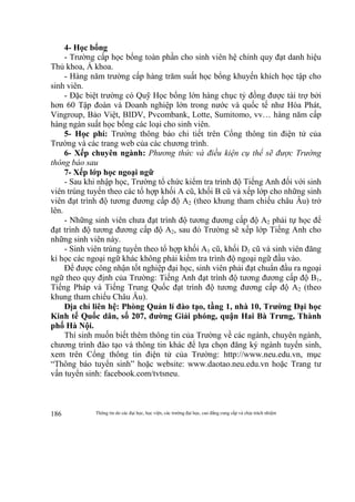 Thông tin do các đại học, học viện, các trường đại học, cao đẳng cung cấp và chịu trách nhiệm186
4- Học bổng
- Trường cấp học bổng toàn phần cho sinh viên hệ chính quy đạt danh hiệu
Thủ khoa, Á khoa.
- Hàng năm trường cấp hàng trăm suất học bổng khuyến khích học tập cho
sinh viên.
- Đặc biệt trường có Quỹ Học bổng lớn hàng chục tỷ đồng được tài trợ bởi
hơn 60 Tập đoàn và Doanh nghiệp lớn trong nước và quốc tế như Hòa Phát,
Vingroup, Bảo Việt, BIDV, Pvcombank, Lotte, Sumitomo, vv… hàng năm cấp
hàng ngàn suất học bổng các loại cho sinh viên.
5- Học phí: Trường thông báo chi tiết trên Cổng thông tin điện tử của
Trường và các trang web của các chương trình.
6- Xếp chuyên ngành: Phương thức và điều kiện cụ thể sẽ được Trường
thông báo sau
7- Xếp lớp học ngoại ngữ
- Sau khi nhập học, Trường tổ chức kiểm tra trình độ Tiếng Anh đối với sinh
viên trúng tuyển theo các tổ hợp khối A cũ, khối B cũ và xếp lớp cho những sinh
viên đạt trình độ tương đương cấp độ A2 (theo khung tham chiếu châu Âu) trở
lên.
- Những sinh viên chưa đạt trình độ tương đương cấp độ A2 phải tự học để
đạt trình độ tương đương cấp độ A2, sau đó Trường sẽ xếp lớp Tiếng Anh cho
những sinh viên này.
- Sinh viên trúng tuyển theo tổ hợp khối A1 cũ, khối D1 cũ và sinh viên đăng
kí học các ngoại ngữ khác không phải kiểm tra trình độ ngoại ngữ đầu vào.
Để được công nhận tốt nghiệp đại học, sinh viên phải đạt chuẩn đầu ra ngoại
ngữ theo quy định của Trường: Tiếng Anh đạt trình độ tương đương cấp độ B1,
Tiếng Pháp và Tiếng Trung Quốc đạt trình độ tương đương cấp độ A2 (theo
khung tham chiếu Châu Âu).
Địa chỉ liên hệ: Phòng Quản lí đào tạo, tầng 1, nhà 10, Trường Đại học
Kinh tế Quốc dân, số 207, đường Giải phóng, quận Hai Bà Trưng, Thành
phố Hà Nội.
Thí sinh muốn biết thêm thông tin của Trường về các ngành, chuyên ngành,
chương trình đào tạo và thông tin khác để lựa chọn đăng ký ngành tuyển sinh,
xem trên Cổng thông tin điện tử của Trường: http://www.neu.edu.vn, mục
“Thông báo tuyển sinh” hoặc website: www.daotao.neu.edu.vn hoặc Trang tư
vấn tuyển sinh: facebook.com/tvtsneu.
 