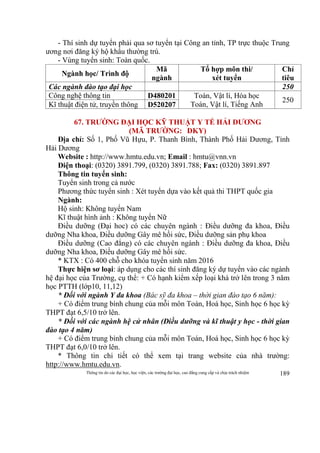 Thông tin do các đại học, học viện, các trường đại học, cao đẳng cung cấp và chịu trách nhiệm 189
- Thí sinh dự tuyển phải qua sơ tuyển tại Công an tỉnh, TP trực thuộc Trung
ương nơi đăng ký hộ khẩu thường trú.
- Vùng tuyển sinh: Toàn quốc.
Ngành học/ Trình độ
Mã
ngành
Tổ hợp môn thi/
xét tuyển
Chỉ
tiêu
Các ngành đào tạo đại học 250
Công nghệ thông tin D480201 Toán, Vật lí, Hóa học
Toán, Vật lí, Tiếng Anh
250
Kĩ thuật điện tử, truyền thông D520207
67. TRƯỜNG ĐẠI HỌC KỸ THUẬT Y TẾ HẢI DƯƠNG
(MÃ TRƯỜNG: DKY)
Địa chỉ: Số 1, Phố Vũ Hựu, P. Thanh Bình, Thành Phố Hải Dương, Tỉnh
Hải Dương
Website : http://www.hmtu.edu.vn; Email : hmtu@vnn.vn
Điện thoại: (0320) 3891.799, (0320) 3891.788; Fax: (0320) 3891.897
Thông tin tuyển sinh:
Tuyển sinh trong cả nước
Phương thức tuyển sinh : Xét tuyển dựa vào kết quả thi THPT quốc gia
Ngành:
Hộ sinh: Không tuyển Nam
Kĩ thuật hình ảnh : Không tuyển Nữ
Điều dưỡng (Đại hoc) có các chuyên ngành : Điều dưỡng đa khoa, Điều
dưỡng Nha khoa, Điều dưỡng Gây mê hồi sức, Điều dưỡng sản phụ khoa
Điều dưỡng (Cao đẳng) có các chuyên ngành : Điều dưỡng đa khoa, Điều
dưỡng Nha khoa, Điều dưỡng Gây mê hồi sức.
* KTX : Có 400 chỗ cho khóa tuyển sinh năm 2016
Thực hiện sơ loại: áp dụng cho các thí sinh đăng ký dự tuyển vào các ngành
hệ đại học của Trường, cụ thể: + Có hạnh kiểm xếp loại khá trở lên trong 3 năm
học PTTH (lớp10, 11,12)
* Đối với ngành Y đa khoa (Bác sỹ đa khoa – thời gian đào tạo 6 năm):
+ Có điểm trung bình chung của mỗi môn Toán, Hoá học, Sinh học 6 học kỳ
THPT đạt 6,5/10 trở lên.
* Đối với các ngành hệ cử nhân (Điều dưỡng và kĩ thuật y học - thời gian
đào tạo 4 năm)
+ Có điểm trung bình chung của mỗi môn Toán, Hoá học, Sinh học 6 học kỳ
THPT đạt 6,0/10 trở lên.
* Thông tin chi tiết có thể xem tại trang website của nhà trường:
http://www.hmtu.edu.vn.
 