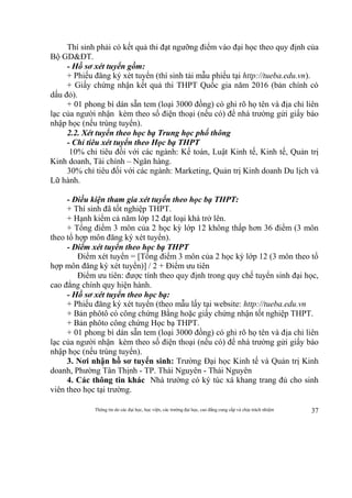 Thông tin do các đại học, học viện, các trường đại học, cao đẳng cung cấp và chịu trách nhiệm 37
Thí sinh phải có kết quả thi đạt ngưỡng điểm vào đại học theo quy định của
Bộ GD&ĐT.
- Hồ sơ xét tuyển gồm:
+ Phiếu đăng ký xét tuyển (thí sinh tải mẫu phiếu tại http://tueba.edu.vn).
+ Giấy chứng nhận kết quả thi THPT Quốc gia năm 2016 (bản chính có
dấu đỏ).
+ 01 phong bì dán sẵn tem (loại 3000 đồng) có ghi rõ họ tên và địa chỉ liên
lạc của người nhận kèm theo số điện thoại (nếu có) để nhà trường gửi giấy báo
nhập học (nếu trúng tuyển).
2.2. Xét tuyển theo học bạ Trung học phổ thông
- Chỉ tiêu xét tuyển theo Học bạ THPT
10% chỉ tiêu đối với các ngành: Kế toán, Luật Kinh tế, Kinh tế, Quản trị
Kinh doanh, Tài chính – Ngân hàng.
30% chỉ tiêu đối với các ngành: Marketing, Quản trị Kinh doanh Du lịch và
Lữ hành.
- Điều kiện tham gia xét tuyển theo học bạ THPT:
+ Thí sinh đã tốt nghiệp THPT.
+ Hạnh kiểm cả năm lớp 12 đạt loại khá trở lên.
+ Tổng điểm 3 môn của 2 học kỳ lớp 12 không thấp hơn 36 điểm (3 môn
theo tổ hợp môn đăng ký xét tuyển).
- Điểm xét tuyển theo học bạ THPT
Điểm xét tuyển = [Tổng điểm 3 môn của 2 học kỳ lớp 12 (3 môn theo tổ
hợp môn đăng ký xét tuyển)] / 2 + Điểm ưu tiên
Điểm ưu tiên: được tính theo quy định trong quy chế tuyển sinh đại học,
cao đẳng chính quy hiện hành.
- Hồ sơ xét tuyển theo học bạ:
+ Phiếu đăng ký xét tuyển (theo mẫu lấy tại website: http://tueba.edu.vn
+ Bản phôtô có công chứng Bằng hoặc giấy chứng nhận tốt nghiệp THPT.
+ Bản phôto công chứng Học bạ THPT.
+ 01 phong bì dán sẵn tem (loại 3000 đồng) có ghi rõ họ tên và địa chỉ liên
lạc của người nhận kèm theo số điện thoại (nếu có) để nhà trường gửi giấy báo
nhập học (nếu trúng tuyển).
3. Nơi nhận hồ sơ tuyển sinh: Trường Đại học Kinh tế và Quản trị Kinh
doanh, Phường Tân Thịnh - TP. Thái Nguyên - Thái Nguyên
4. Các thông tin khác Nhà trường có ký túc xá khang trang đủ cho sinh
viên theo học tại trường.
 