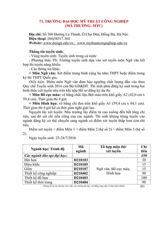 Thông tin do các đại học, học viện, các trường đại học, cao đẳng cung cấp và chịu trách nhiệm 201
73. TRƯỜNG ĐẠI HỌC MỸ THUẬT CÔNG NGHIỆP
(MÃ TRƯỜNG: MTC)
Địa chỉ: Số 360 Đường La Thành, Ô Chợ Dừa, Đống Đa, Hà Nội.
Điện thoại: (04)38517.364
Website: www.design.edu.vn ; www.mythuatcongnghiep.edu.vn
Thông tin tuyển sinh:
- Vùng tuyển sinh: Tuyển sinh trong cả nước
- Phương thức TS: Trường tuyển sinh dựa vào xét tuyển môn Ngữ văn kết
hợp thi tuyển năng khiếu.
- Các thông tin khác:
+ Môn Ngữ văn: Xét điểm trung bình cộng ba năm THPT hoặc điểm trong
kỳ thi THPT Quốc gia.
Điều kiện: Điểm môn Ngữ văn đảm bảo ngưỡng chất lượng đầu vào theo
Quy chế Tuyển sinh 2016 của Bộ GD&ĐT. Thí sinh phải đăng ký một trong hai
hình thức xét tuyển nêu trên khi nộp Hồ sơ đăng ký dự thi.
+ Môn Bố cục màu: vẽ bằng chất liệu Bột màu trên khổ giấy A2 (42,0 cm x
59,4 cm). Thời gian thi 4 giờ.
+ Môn Hình họa: vẽ bằng chì đen trên khổ giấy A1 (59,4 cm x 84,1 cm).
Thời gian thi 4 giờ kể cả thời gian nghỉ giải lao.
Nguyên tắc xét tuyển: Nhà trường lấy điểm từ cao xuống đến hết tổng chỉ
tiêu, sau đó xét chỉ tiêu riêng của các ngành. Thí sinh không trúng tuyển vào
ngành đăng ký có thể chuyển sang ngành có điểm xét tuyển thấp hơn còn chỉ
tiêu.
Điểm xét tuyển = điểm Môn 1 + điểm Môn 2 (hệ số 2) + điểm Môn 3 (hệ số
2).
Ngày tuyển sinh: 23-24/7/2016
Ngành học/ Trình độ
Mã
ngành
Tổ hợp môn thi/
xét tuyển
Chỉ
tiêu
Các ngành đào tạo đại học: 450
Hội họa D210103
Ngữ văn, Bố cục màu,
Hình họa
30
Điêu khắc D210105 15
Gốm D210107 15
Thiết kế công nghiệp D210402 90
Thiết kế đồ họa D210403 100
Thiết kế thời trang D210404 90
 