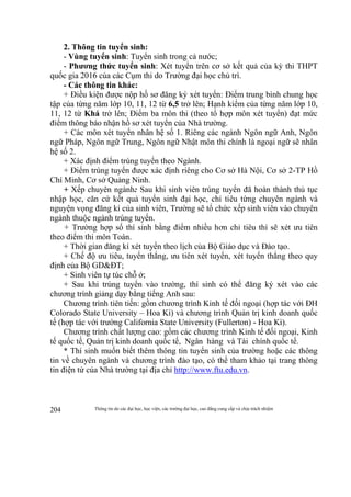 Thông tin do các đại học, học viện, các trường đại học, cao đẳng cung cấp và chịu trách nhiệm204
2. Thông tin tuyển sinh:
- Vùng tuyển sinh: Tuyển sinh trong cả nước;
- Phương thức tuyển sinh: Xét tuyển trên cơ sở kết quả của kỳ thi THPT
quốc gia 2016 của các Cụm thi do Trường đại học chủ trì.
- Các thông tin khác:
+ Điều kiện được nộp hồ sơ đăng ký xét tuyển: Điểm trung bình chung học
tập của từng năm lớp 10, 11, 12 từ 6,5 trở lên; Hạnh kiểm của từng năm lớp 10,
11, 12 từ Khá trở lên; Điểm ba môn thi (theo tổ hợp môn xét tuyển) đạt mức
điểm thông báo nhận hồ sơ xét tuyển của Nhà trường.
+ Các môn xét tuyển nhân hệ số 1. Riêng các ngành Ngôn ngữ Anh, Ngôn
ngữ Pháp, Ngôn ngữ Trung, Ngôn ngữ Nhật môn thi chính là ngoại ngữ sẽ nhân
hệ số 2.
+ Xác định điểm trúng tuyển theo Ngành.
+ Điểm trúng tuyển được xác định riêng cho Cơ sở Hà Nội, Cơ sở 2-TP Hồ
Chí Minh, Cơ sở Quảng Ninh.
+ Xếp chuyên ngành: Sau khi sinh viên trúng tuyển đã hoàn thành thủ tục
nhập học, căn cứ kết quả tuyển sinh đại học, chỉ tiêu từng chuyên ngành và
nguyện vọng đăng kí của sinh viên, Trường sẽ tổ chức xếp sinh viên vào chuyên
ngành thuộc ngành trúng tuyển.
+ Trường hợp số thí sinh bằng điểm nhiều hơn chỉ tiêu thì sẽ xét ưu tiên
theo điểm thi môn Toán.
+ Thời gian đăng kí xét tuyển theo lịch của Bộ Giáo dục và Đào tạo.
+ Chế độ ưu tiêu, tuyển thẳng, ưu tiên xét tuyển, xét tuyển thẳng theo quy
định của Bộ GD&ĐT;
+ Sinh viên tự túc chỗ ở;
+ Sau khi trúng tuyển vào trường, thí sinh có thể đăng ký xét vào các
chương trình giảng dạy bằng tiếng Anh sau:
Chương trình tiên tiến: gồm chương trình Kinh tế đối ngoại (hợp tác với ĐH
Colorado State University – Hoa Kì) và chương trình Quản trị kinh doanh quốc
tế (hợp tác với trường California State University (Fullerton) - Hoa Kì).
Chương trình chất lượng cao: gồm các chương trình Kinh tế đối ngoại, Kinh
tế quốc tế, Quản trị kinh doanh quốc tế, Ngân hàng và Tài chính quốc tế.
* Thí sinh muốn biết thêm thông tin tuyển sinh của trường hoặc các thông
tin về chuyên ngành và chương trình đào tạo, có thể tham khảo tại trang thông
tin điện tử của Nhà trường tại địa chỉ http://www.ftu.edu.vn.
 