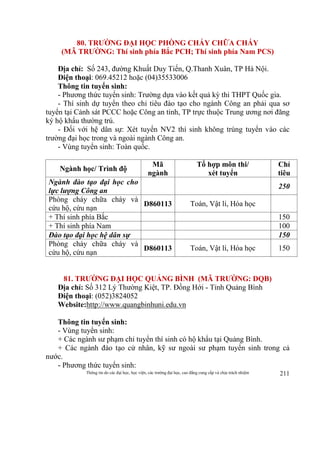 Thông tin do các đại học, học viện, các trường đại học, cao đẳng cung cấp và chịu trách nhiệm 211
80. TRƯỜNG ĐẠI HỌC PHÒNG CHÁY CHỮA CHÁY
(MÃ TRƯỜNG: Thí sinh phía Bắc PCH; Thí sinh phía Nam PCS)
Địa chỉ: Số 243, đường Khuất Duy Tiến, Q.Thanh Xuân, TP Hà Nội.
Điện thoại: 069.45212 hoặc (04)35533006
Thông tin tuyển sinh:
- Phương thức tuyển sinh: Trường dựa vào kết quả kỳ thi THPT Quốc gia.
- Thí sinh dự tuyển theo chỉ tiêu đào tạo cho ngành Công an phải qua sơ
tuyển tại Cảnh sát PCCC hoặc Công an tỉnh, TP trực thuộc Trung ương nơi đăng
ký hộ khẩu thường trú.
- Đối với hệ dân sự: Xét tuyển NV2 thí sinh không trúng tuyển vào các
trường đại học trong và ngoài ngành Công an.
- Vùng tuyển sinh: Toàn quốc.
Ngành học/ Trình độ
Mã
ngành
Tổ hợp môn thi/
xét tuyển
Chỉ
tiêu
Ngành đào tạo đại học cho
lực lượng Công an
250
Phòng cháy chữa cháy và
cứu hộ, cứu nạn
D860113 Toán, Vật lí, Hóa học
+ Thí sinh phía Bắc 150
+ Thí sinh phía Nam 100
Đào tạo đại học hệ dân sự 150
Phòng cháy chữa cháy và
cứu hộ, cứu nạn
D860113 Toán, Vật lí, Hóa học 150
81. TRƯỜNG ĐẠI HỌC QUẢNG BÌNH (MÃ TRƯỜNG: DQB)
Địa chỉ: Số 312 Lý Thường Kiệt, TP. Đồng Hới - Tỉnh Quảng Bình
Điện thoại: (052)3824052
Website:http://www.quangbinhuni.edu.vn
Thông tin tuyển sinh:
- Vùng tuyển sinh:
+ Các ngành sư phạm chỉ tuyển thí sinh có hộ khẩu tại Quảng Bình.
+ Các ngành đào tạo cử nhân, kỹ sư ngoài sư phạm tuyển sinh trong cả
nước.
- Phương thức tuyển sinh:
 