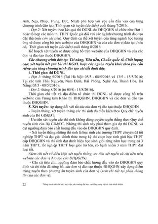 Thông tin do các đại học, học viện, các trường đại học, cao đẳng cung cấp và chịu trách nhiệm22
Anh, Nga, Pháp, Trung, Đức, Nhật) phù hợp với yêu cầu đầu vào của từng
chương trình đào tạo. Thời gian xét tuyển (dự kiến) cuối tháng 7/2016.
- Đợt 2: Xét tuyển theo kết quả thi ĐGNL do ĐHQGHN tổ chức như Đợt 1
hoặc tổ hợp các môn thi THPT Quốc gia đối với các ngành/chương trình đào tạo
đặc thù (nếu còn chỉ tiêu). Quy định cụ thể xét tuyển của từng ngành học tương
ứng sẽ được công bố trên website của ĐHQGHN và của các đơn vị đào tạo (nếu
có). Thời gian xét tuyển (dự kiến) cuối tháng 8/2016.
Kế hoạch xét tuyển sẽ được công bố trên website của ĐHQGHN và của các
đơn vị đào tạo thuộc ĐHQGHN.
Các chương trình đào tạo Tài năng, Tiên tiến, Chuẩn quốc tế, Chất lượng
cao: xét tuyển kết quả bài thi ĐGNL hoặc các nguồn tuyển khác theo yêu cầu
riêng của từng chương trình đào tạo chi tiết dưới đây.
4. Thời gian thi ĐGNL
- Đợt 1: tháng 5/2016 (Tại Hà Nội: 05/5 - 08/5/2016 và 13/5 - 15/5/2016;
Tại các tỉnh Thái Nguyên, Nam Định, Hải Phòng, Nghệ An, Thanh Hóa, Đà
Nẵng: 05/5 - 08/5/2016);
- Đợt 2: tháng 8/2016 (từ 05/8 - 15/8/2016).
Thời gian chi tiết và địa điểm tổ chức thi ĐGNL sẽ được công bố trên
website của Trung tâm Khảo thí ĐHQGHN, ĐHQGHN và các đơn vị đào tạo
thuộc ĐHQGHN.
5. Xét tuyển: Áp dụng đối với tất các các đơn vị đào tạo thuộc ĐHQGHN
- Tuyển thẳng, xét tuyển thẳng các thí sinh đủ điều kiện theo Quy chế tuyển
sinh của Bộ GD&ĐT.
- Ưu tiên xét tuyển các thí sinh không dùng quyền tuyển thẳng theo Quy chế
tuyển sinh của Bộ GD&ĐT. Những thí sinh này phải tham gia dự thi ĐGNL và
đạt ngưỡng đảm bảo chất lượng đầu vào do ĐHQGHN quy định.
- Xét tuyển thẳng những thí sinh là học sinh các trường THPT chuyên đã tốt
nghiệp THPT và đạt giải chính thức trong kỳ thi chọn học sinh giỏi bậc THPT
cấp ĐHQGHN và thí sinh đạt danh hiệu học sinh giỏi từng năm học trong cả 3
năm THPT, tốt nghiệp THPT loại giỏi trở lên, có hạnh kiểm 3 năm THPT đạt
loại tốt.
(Xem chi tiết về điều kiện xét tuyển thẳng, ưu tiên xét tuyển và chỉ tiêu trên
website các đơn vị đào tạo của ĐHQGHN).
- Căn cứ tiêu chí, ngưỡng đảm bảo chất lượng đầu vào do ĐHQGHN quy
định và chỉ tiêu đã công bố, các đơn vị đào tạo thuộc ĐHQGHN xây dựng điểm
trúng tuyển theo phương án tuyển sinh của đơn vị (xem chi tiết tại phần thông
tin của các đơn vị).
 