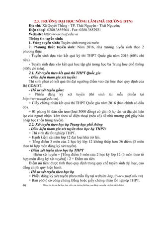 Thông tin do các đại học, học viện, các trường đại học, cao đẳng cung cấp và chịu trách nhiệm40
2.3. TRƯỜNG ĐẠI HỌC NÔNG LÂM (MÃ TRƯỜNG DTN)
Địa chỉ: Xã Quyết Thắng - TP. Thái Nguyên - Thái Nguyên;
Điện thoại: 0280.3855564 - Fax: 0280.3852921
Website: http://www.tuaf.edu.vn
Thông tin tuyển sinh:
1. Vùng tuyển sinh: Tuyển sinh trong cả nước
2. Phương thức tuyển sinh: Năm 2016, nhà trường tuyển sinh theo 2
phương thức
- Tuyển sinh dựa vào kết quả kỳ thi THPT Quốc gia năm 2016 (60% chỉ
tiêu).
- Tuyển sinh dựa vào kết quả học tập ghi trong học bạ Trung học phổ thông
(40% chỉ tiêu).
2.1. Xét tuyển theo kết quả thi THPT Quốc gia
- Điều kiện tham gia xét tuyển:
Thí sinh phải có kết quả thi đạt ngưỡng điểm vào đại học theo quy định của
Bộ GD&ĐT.
- Hồ sơ xét tuyển gồm:
+ Phiếu đăng ký xét tuyển (thí sinh tải mẫu phiếu tại
http://www.tuaf.edu.vn).
+ Giấy chứng nhận kết quả thi THPT Quốc gia năm 2016 (bản chính có dấu
đỏ).
+ 01 phong bì dán sẵn tem (loại 3000 đồng) có ghi rõ họ tên và địa chỉ liên
lạc của người nhận kèm theo số điện thoại (nếu có) để nhà trường gửi giấy báo
nhập học (nếu trúng tuyển).
2.2. Xét tuyển theo học bạ Trung học phổ thông
- Điều kiện tham gia xét tuyển theo học bạ THPT:
+ Thí sinh đã tốt nghiệp THPT.
+ Hạnh kiểm cả năm lớp 12 đạt loại khá trở lên.
+ Tổng điểm 3 môn của 2 học kỳ lớp 12 không thấp hơn 36 điểm (3 môn
theo tổ hợp môn đăng ký xét tuyển).
- Điểm xét tuyển theo học bạ THPT
Điểm xét tuyển = [Tổng điểm 3 môn của 2 học kỳ lớp 12 (3 môn theo tổ
hợp môn đăng ký xét tuyển)] / 2 + Điểm ưu tiên
Điểm ưu tiên: được tính theo quy định trong quy chế tuyển sinh đại học, cao
đẳng chính quy hiện hành.
- Hồ sơ xét tuyển theo học bạ
+ Phiếu đăng ký xét tuyển (theo mẫu lấy tại website http://www.tuaf.edu.vn)
+ Bản phôtô có công chứng Bằng hoặc giấy chứng nhận tốt nghiệp THPT.
 