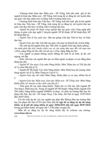 Thông tin do các đại học, học viện, các trường đại học, cao đẳng cung cấp và chịu trách nhiệm222
- Chương trình Giáo dục Mầm non - SP Tiếng Anh (thí sinh ghi rõ tên
ngành là Giáo dục Mầm non - SP Tiếng Anh trong hồ sơ đăng ký xét tuyển) đào
tạo giáo viên dạy mầm non và tiếng Anh ở trường mầm non.
- Chương trình Giáo dục Tiểu học - SP Tiếng Anh (thí sinh ghi rõ tên ngành
là Giáo dục Tiểu học - SP Tiếng Anh trong hồ sơ đăng ký xét tuyển) đào tạo
giáo viên dạy tiểu học và tiếng Anh ở trường tiểu học.
- Ngành Sư phạm Kĩ thuật công nghiệp đào tạo giáo viên Công nghệ phổ
thông và giáo viên dạy nghề 3 chuyên ngành: SP Kĩ thuật, SP Kĩ thuật điện, SP
Kĩ thuật điện tử.
- Ngành Tâm lý học giáo dục: đào tạo giảng viên dạy Tâm lý học và Giáo
dục học.
- Ngành Giáo dục Đặc biệt đào tạo giáo viên dạy trẻ khuyết tật và hoà nhập.
- Thí sinh dự thi ngành Giáo dục Thể chất và ngành Giáo dục Quốc phòng –
An ninh phải đạt tiêu chuẩn chiều cao và cân nặng như sau: đối với nam cao
1,65m, nặng 45kg trở lên; đối với nữ cao 1,55m, nặng 40kg trở lên.
- Các ngành sư phạm không tuyển những thí sinh bị dị hình, dị tật, nói
ngọng, nói lắp.
- Sinh viên học các ngành đào tạo cử nhân ngoài sư phạm và cao đẳng phải
đóng học phí.
- Ngành SP Âm nhạc: Các môn Năng khiếu: Môn Thẩm âm và Tiết tấu (hệ
số 1); môn Hát (hệ số 2).
- Ngành SP Mĩ thuật: Các môn Năng khiếu: Môn Hình hoạ chì (tượng chân
dung người- hệ số 2); Môn Trang trí ( hệ số 1).
- Ngành Giáo dục thể chất: Môn Năng khiếu (Bật xa và chạy 400m) hệ số
2.
- Ngành Giáo dục Mầm non, Giáo dục Mầm non - SP Tiếng Anh: Môn Năng
khiếu (Hát, kể chuyện và đọc diễn cảm) hệ số 1
- Thời gian thi các môn năng khiếu: Thẩm âm và Tiết tấu, Hát (ngành SP
Âm nhạc); Hình hoạ chì, Trang trí (ngành SP Mĩ thuật); Năng khiếu (ngành GD
Thể chất); Năng khiếu (ngành GDMN) sẽ được tổ chức tại trường Đại học Sư
phạm Hà Nội, địa chỉ: 136 Xuân Thuỷ, Cầu Giấy, Hà Nội từ ngày 15/07/2016
đến 20/07/2016.
Các thí sinh dự thi vào các ngành này phải đến Phòng Đào tạo trường Đại
học Sư phạm Hà Nội (P203-nhà Hiệu Bộ) để nộp hồ sơ đăng ký dự thi năng
khiếu và lệ phí thi năng khiếu từ ngày 20/04/2016 đến hết ngày 09/07/2016
(trong giờ hành chính, trừ ngày thứ 7, Chủ nhật và ngày lễ).
Mẫu hồ sơ đăng ký dự thi năng khiếu lấy từ website của trường:
www.hnue.edu.vn.
 