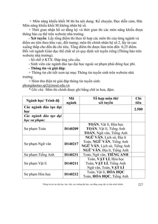 Thông tin do các đại học, học viện, các trường đại học, cao đẳng cung cấp và chịu trách nhiệm 227
+ Môn năng khiếu khối M thi ba nội dung: Kể chuyện, Đọc diễn cảm, Hát.
Môn năng khiếu khối M không nhân hệ số.
+ Thời gian nhận hồ sơ đăng ký và thời gian thi các môn năng khiếu được
thông báo cụ thể trên website nhà trường.
- Xét tuyển: Lấy tổng điểm thi theo tổ hợp các môn thi của từng ngành và
điểm ưu tiên theo khu vực, đối tượng; môn thi chính nhân hệ số 2, lấy từ cao
xuống thấp cho đến đủ chỉ tiêu. Tổng điểm thi được làm tròn đến 0,25 điểm.
Đối với ngành Giáo dục thể chất sẽ có quy định xét tuyển riêng (Thông báo trên
website nhà trường).
- Số chỗ ở KTX: Đáp ứng yêu cầu.
- Sinh viên các ngành đào tạo đại học ngoài sư phạm phải đóng học phí.
- Thông tin và giải đáp:
+ Thông tin chi tiết xem tại mục Thông tin tuyển sinh trên website nhà
trường.
+ Hòm thư điện tử giải đáp thông tin tuyển sinh:
phongdaotao.sp2@moet.edu.vn
* Ghi chú: Môn thi chính được ghi bằng chữ in hoa, đậm.
Ngành học/ Trình độ
Mã
ngành
Tổ hợp môn thi/
xét tuyển
Chỉ
tiêu
Các ngành đào tạo đại
học
2.500
Các ngành đào tạo đại
học sư phạm:
Sư phạm Toán D140209
TOÁN, Vật lí, Hóa học
TOÁN, Vật lí, Tiếng Anh
TOÁN, Ngữ văn, Tiếng Anh
Sư phạm Ngữ văn D140217
NGỮ VĂN, Lịch sử, Địa lí
Toán, NGỮ VĂN, Tiếng Anh
NGỮ VĂN, Lịch sử, Tiếng Anh
NGỮ VĂN, Địa lí, Tiếng Anh
Sư phạm Tiếng Anh D140231 Toán, Ngữ văn, TIẾNG ANH
Sư phạm Vật lí D140211
Toán, VẬT LÍ, Hóa học
Toán, VẬT LÍ, Tiếng Anh
Ngữ văn, Toán, VẬT LÍ
Sư phạm Hóa học D140212
Toán, Vật lí, HÓA HỌC
Toán, HÓA HỌC, Tiếng Anh
 