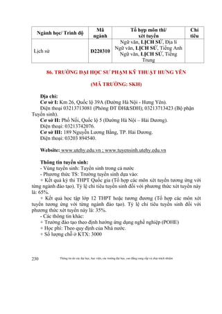 Thông tin do các đại học, học viện, các trường đại học, cao đẳng cung cấp và chịu trách nhiệm230
Ngành học/ Trình độ
Mã
ngành
Tổ hợp môn thi/
xét tuyển
Chỉ
tiêu
Lịch sử D220310
Ngữ văn, LỊCH SỬ, Địa lí
Ngữ văn, LỊCH SỬ, Tiếng Anh
Ngữ văn, LỊCH SỬ, Tiếng
Trung
86. TRƯỜNG ĐẠI HỌC SƯ PHẠM KỸ THUẬT HƯNG YÊN
(MÃ TRƯỜNG: SKH)
Địa chỉ:
Cơ sở I: Km 26, Quốc lộ 39A (Đường Hà Nội - Hưng Yên).
Điện thoại 03213713081 (Phòng ĐT ĐH&SĐH); 03213713423 (Bộ phận
Tuyển sinh).
Cơ sở II: Phố Nối, Quốc lộ 5 (Đường Hà Nội – Hải Dương).
Điện thoại: 03213742076.
Cơ sở III: 189 Nguyễn Lương Bằng, TP. Hải Dương.
Điện thoại: 03203 894540.
Website: www.utehy.edu.vn ; www.tuyensinh.utehy.edu.vn
Thông tin tuyển sinh:
- Vùng tuyển sinh: Tuyển sinh trong cả nước
- Phương thức TS: Trường tuyển sinh dựa vào:
+ Kết quả kỳ thi THPT Quốc gia (Tổ hợp các môn xét tuyển tương ứng với
từng ngành đào tạo). Tỷ lệ chỉ tiêu tuyển sinh đối với phương thức xét tuyển này
là: 65%.
+ Kết quả học tập lớp 12 THPT hoặc tương đương (Tổ hợp các môn xét
tuyển tương ứng với từng ngành đào tạo). Tỷ lệ chỉ tiêu tuyển sinh đối với
phương thức xét tuyển này là: 35%.
- Các thông tin khác:
+ Trường đào tạo theo định hướng ứng dụng nghề nghiệp (POHE)
+ Học phí: Theo quy định của Nhà nước.
+ Số lượng chỗ ở KTX: 3000
 