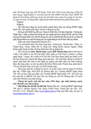 Thông tin do các đại học, học viện, các trường đại học, cao đẳng cung cấp và chịu trách nhiệm238
thức Mĩ thuật tổng hợp (SP Mĩ thuật), Kiến thức Thời trang tổng hợp (Thiết kế
thời trang). Ngành Quản lí văn hóa môn thi như ĐHSP Âm nhạc hoặc ĐHSP Mĩ
thuật hệ liên thông chính quy hoặc thi môn Khoa học quản lý và quản lý văn hóa,
Lý luận văn hóa và Năng khiếu Nghệ thuật (Đàn/hát/múa/tiểu phẩm/Hùng biện).
*Chú ý:
*Chú ý:
- Thí sinh được đăng ký dự thi nhiều ngành khác nhau tại trường ĐHSP Nghệ
thuật TW, mỗi ngành phải nộp 1 bộ hồ sơ đăng ký dự thi;
- Kết quả môn Hình hoạ, Bố cục, Trang trí, Kiến thức Âm nhạc tổng hợp - Xướng âm,
Thanh nhạc - Nhạc cụ được tính chung cho các ngành dự thi có cùng khối thi, môn thi. (Nhà
trường chỉ chuyển điểmcác môn thi chung cho cácthí sinhđến làmthủ tụcdựthi,có Đơn đề
nghịchuyểnđiểmcácmônthichungchocácngànhđăngkýdựthitheomẫuquyđịnh);
- Điểm các môn Năng khiếu nhân hệ số 2;
- Các môn Kiến thức Âm nhạc tổng hợp - Xướng âm, Thanh nhạc - Nhạc cụ,
Thanh nhạc, Piano, Hình thể và tiếng nói, Năng khiếu chuyên ngành, Năng
khiếu nghệ thuật tổ chức thi thực hành theo thứ tự phòng thi;
- Thí sinh dự thi môn Thanh nhạc ngành ĐH Thanh nhạc phải trình bày từ
2 đến 3 tác phẩm ở các thể loại khác nhau (dân ca Việt Nam, ca khúc, ca khúc
nghệ thuật...) trong đó ít nhất có 01 bài hát Việt Nam được phép lưu hành và 01
bài hát tiếng nước ngoài hát bằng ngôn ngữ gốc. Thí sinh được phép tự chuẩn bị
người đệm đàn (thí sinh có thể đăng ký giảng viên đệm đàn của Nhà trường),
hoặc đĩa nhạc phục vụ cho tác phẩm thể hiện; Điểm môn Thanh nhạc phải đạt từ
7.0 mới đủ điều kiện xét tuyển vào ĐH Thanh nhạc.
- Thời gian nộp hồ sơ đăng ký dự thi và lệ phí tuyển sinh từ ngày 01/4/2016
đến hết 17h00 ngày 30/6/2016 tại Phòng Đào tạo, Trường ĐHSP Nghệ thuật
TW. Hồ sơ theo mẫu qui định của Trường ĐHSP Nghệ thuật TW. Thí sinh sau
khi nộp Hồ sơ ĐKDT cần theo dõi các thông tin chi tiết Hướng dẫn về tuyển
sinh trên Website của nhà trường.
- Thông tin tuyển sinh đại học năm 2016 được cập nhật thường xuyên
trên Website của nhà trường.
* Mọi thông tin chi tiết xin liên hệ: Phòng Đào tạo - Trường ĐHSP Nghệ thuật
TW (Km 9, Đường Nguyễn Trãi, Quận Thanh Xuân, Thành phố Hà Nội) ĐT:
043.854 73 01; Website: http://www.spnttw.edu.vn hoặc mọi thắc mắc xin gửi về
tuyensinh@spnttw.edu.vn.
 