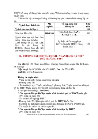 Thông tin do các đại học, học viện, các trường đại học, cao đẳng cung cấp và chịu trách nhiệm 241
TDTT bổ sung sẽ thông báo sau trên trang Web của trường và các trang mạng
tuyển sinh.
* Sinh viên hệ chính quy không phải đóng học phí, có đủ chỗ ở trong Ký túc
xá.
Ngành học/ Trình độ
Mã
ngành
Tổ hợp môn thi/
xét tuyển
Chỉ
tiêu
Ngành đào tạo đại học : 580
Giáo dục Thể chất D140206
Toán, Sinh học, NĂNG
KHIẾU TDTT.
580
Ngành đào tạo đại học liên
thông : Giáo dục thể chất
(Liên thông từ CĐ lên ĐH.
Lịch thi vào tháng 10-
11/2016, thông báo chi tiết
trên Website của trường).
Lý luận và Phương pháp
GDTC, Sinh lý TDTT, Năng
khiếu TDTT.
120
91. TRƯỜNG ĐẠI HỌC TÀI CHÍNH - NGÂN HÀNG HÀ NỘI(*)
(MÃ TRƯỜNG: FBU)
Địa chỉ: Số 136 Phạm Văn Đồng, phường Xuân Đỉnh, quận Bắc Từ Liêm,
tp. Hà Nội.
Điện thoại: 04 66742184 - 04 62956983; Fax : 04 37931336
Website: www.fbu.edu.vn
Thông tin tuyển sinh:
- Vùng tuyển sinh: Tuyển sinh trong cả nước
- Phương thức TS:
+ Trình độ đại học: Tuyển sinh bằng 2 phương thức Tuyển sinh theo kết quả
kỳ thi THPT Quốc gia và Tuyển sinh theo phương thức xét học bạ
+ Học phí theo tháng: 1.800.000 đ
* Các ngành đào tạo Đại học tuyển sinh theo kết quả thi THPT quốc gia.
- 70% tổng chỉ tiêu: 850
- Thí sinh đã tốt nghiệp THPT.
- Phương thức TS: Xét tuyển từ kết quả thi THPT Quốc Gia.
- Các môn thi đạt điểm ngưỡng (theo quy định của Bộ GD& ĐT) trở lên.
- Xét tuyển thí sinh ở tất cả các cụm thi.
* Các ngành đào tạo Đại học tuyển sinh theo Học bạ THPT.
- 30% tổng chỉ tiêu: 400
 