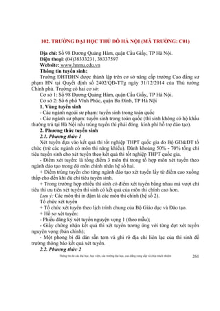 Thông tin do các đại học, học viện, các trường đại học, cao đẳng cung cấp và chịu trách nhiệm 261
102. TRƯỜNG ĐẠI HỌC THỦ ĐÔ HÀ NỘI (MÃ TRƯỜNG: C01)
Địa chỉ: Số 98 Dương Quảng Hàm, quận Cầu Giấy, TP Hà Nội.
Điện thoại: (04)38333231, 38337597
Website: www.hnmu.edu.vn
Thông tin tuyển sinh:
Trường ĐHTĐHN được thành lập trên cơ sở nâng cấp trường Cao đẳng sư
phạm HN tại Quyết định số 2402/QĐ-TTg ngày 31/12/2014 của Thủ tướng
Chính phủ. Trường có hai cơ sở:
Cơ sở 1: Số 98 Dương Quảng Hàm, quận Cầu Giấy, TP Hà Nội.
Cơ sở 2: Số 6 phố Vĩnh Phúc, quận Ba Đình, TP Hà Nội
1. Vùng tuyển sinh
- Các ngành ngoài sư phạm: tuyển sinh trong toàn quốc
- Các ngành sư phạm: tuyển sinh trong toàn quốc (thí sinh không có hộ khẩu
thường trú tại Hà Nội nếu trúng tuyển thì phải đóng kinh phí hỗ trợ đào tạo).
2. Phương thức tuyển sinh
2.1. Phương thức 1
Xét tuyển dựa vào kết quả thi tốt nghiệp THPT quốc gia do Bộ GD&ĐT tổ
chức (trừ các ngành có môn thi năng khiếu). Dành khoảng 50% - 70% tổng chỉ
tiêu tuyển sinh cho xét tuyển theo kết quả thi tốt nghiệp THPT quốc gia.
- Điểm xét tuyển: là tổng điểm 3 môn thi trong tổ hợp môn xét tuyển theo
ngành đào tạo trong đó môn chính nhân hệ số hai.
+ Điểm trúng tuyển cho từng ngành đào tạo xét tuyển lấy từ điểm cao xuống
thấp cho đến khi đủ chỉ tiêu tuyển sinh.
+ Trong trường hợp nhiều thí sinh có điểm xét tuyển bằng nhau mà vượt chỉ
tiêu thì ưu tiên xét tuyển thí sinh có kết quả của môn thi chính cao hơn.
Lưu ý: Các môn thi in đậm là các môn thi chính (hệ số 2).
Tổ chức xét tuyển
+ Tổ chức xét tuyển theo lịch trình chung của Bộ Giáo dục và Đào tạo.
+ Hồ sơ xét tuyển:
- Phiếu đăng ký xét tuyển nguyện vọng 1 (theo mẫu);
- Giấy chứng nhận kết quả thi xét tuyển tương ứng với từng đợt xét tuyển
nguyện vọng (bản chính);
- Một phong bì đã dán sẵn tem và ghi rõ địa chỉ liên lạc của thí sinh để
trường thông báo kết quả xét tuyển.
2.2. Phương thức 2
 