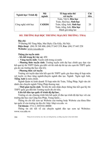 Thông tin do các đại học, học viện, các trường đại học, cao đẳng cung cấp và chịu trách nhiệm266
Ngành học/ Trình độ
Mã
ngành
Tổ hợp môn thi/
xét tuyển
Chỉ
tiêu
Công nghệ sinh học C420201
Toán, Vật lí, Hóa học
Toán, Hoá học, Sinh học
Toán, tiếng Anh, Sinh học
Toán, tiếng Anh, Hóa học
Đánh giá năng lực
20
103. TRƯỜNG ĐẠI HỌC THƯƠNG MẠI (MÃ TRƯỜNG: TMA)
Địa chỉ:
79 Đường Hồ Tùng Mậu, Mai Dịch, Cầu Giấy, Hà Nội;
Điện thoại: (04) 38 348 406; (04) 37.643 219; Fax: (04) 37 643 228
Website: www.vcu.edu.vn
Thông tin tuyển sinh:
- Số chỗ trong Ký túc xá: 450
- Vùng tuyển sinh: Tuyển sinh trong cả nước
- Phương thức tuyển sinh: Trường tuyển sinh đại học chính quy dựa vào
kết quả kỳ thi THPT Quốc gia (đối với thí sinh dự thi tại các cụm thi THPT quốc
gia do các trường đại học chủ trì);
- Phương thức xét tuyển:
Trường xét tuyển dựa trên kết quả thi THPT quốc gia theo từng tổ hợp môn
xét tuyển và theo từng ngành/chuyên ngành đào tạo. Ngành Ngôn ngữ Anh,
Tiếng Anh là môn chính.
Ngành Quản trị kinh doanh Tổ hợp môn thi Toán, Tiếng Pháp, Ngữ văn chỉ
dành cho chuyên ngành Tiếng Pháp thương mại.
- Thời gian tuyển sinh: Từ khi thí sinh nhận được thông báo kết quả Kỳ thi
THPT quốc gia đến khi Trường tuyển đủ chỉ tiêu.
Liên kết đào tạo quốc tế trình độ đại hoc;
Trường có các chương trình liên kết quốc tế đào tạo trình độ đại học với các
trường đại học của Cộng hòa Pháp, Trung Quốc...
Thông tin chi tiết xem tại Website của trường hoặc Website của khoa Đào
tạo quốc tế của trường tại địa chỉ: http://dtqt.vcu.edu. vn
Tài khoản: 3712.1.1055541.00000
Thông tin chi tiết về các chuyên ngành đào tạo xem tại Websites:
www.vcu.edu.vn
 