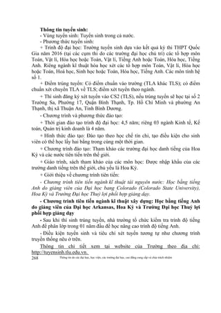 Thông tin do các đại học, học viện, các trường đại học, cao đẳng cung cấp và chịu trách nhiệm268
Thông tin tuyển sinh:
- Vùng tuyển sinh: Tuyển sinh trong cả nước.
- Phương thức tuyển sinh:
+ Trình độ đại học: Trường tuyển sinh dựa vào kết quả kỳ thi THPT Quốc
Gia năm 2016 (tại các cụm thi do các trường đại học chủ trì) các tổ hợp môn
Toán, Vật lí, Hóa học hoặc Toán, Vật lí, Tiếng Anh hoặc Toán, Hóa học, Tiếng
Anh. Riêng ngành kĩ thuật hóa học xét các tổ hợp môn Toán, Vật lí, Hóa học
hoặc Toán, Hoá học, Sinh học hoặc Toán, Hóa học, Tiếng Anh. Các môn tính hệ
số 1.
+ Điểm trúng tuyển: Có điểm chuẩn vào trường (TLA khác TLS); có điểm
chuẩn xét chuyển TLA về TLS; điểm xét tuyển theo ngành.
+ Thí sinh đăng ký xét tuyển vào CS2 (TLS), nếu trúng tuyển sẽ học tại số 2
Trường Sa, Phường 17, Quận Bình Thạnh, Tp. Hồ Chí Minh và phường An
Thạnh, thị xã Thuận An, Tỉnh Bình Dương.
- Chương trình và phương thức đào tạo:
+ Thời gian đào tạo trình độ đại học: 4,5 năm; riêng 03 ngành Kinh tế, Kế
toán, Quản trị kinh doanh là 4 năm.
+ Hình thức đào tạo: Đào tạo theo học chế tín chỉ, tạo điều kiện cho sinh
viên có thể học lấy hai bằng trong cùng một thời gian.
+ Chương trình đào tạo: Tham khảo các trường đại học danh tiếng của Hoa
Kỳ và các nước tiên tiến trên thế giới.
+ Giáo trình, sách tham khảo của các môn học: Được nhập khẩu của các
trường danh tiếng trên thế giới, chủ yếu là Hoa Kỳ.
+ Giới thiệu về chương trình tiên tiến:
- Chương trình tiên tiến ngành kĩ thuật tài nguyên nước: Học bằng tiếng
Anh do giảng viên của Đại học bang Colorado (Colorado State University),
Hoa Kỳ và Trường Đại học Thuỷ lợi phối hợp giảng dạy.
- Chương trình tiên tiến ngành kĩ thuật xây dựng: Học bằng tiếng Anh
do giảng viên của Đại học Arkansas, Hoa Kỳ và Trường Đại học Thuỷ lợi
phối hợp giảng dạy
- Sau khi thí sinh trúng tuyển, nhà trường tổ chức kiểm tra trình độ tiếng
Anh để phân lớp trong 01 năm đầu để học nâng cao trình độ tiếng Anh.
- Điều kiện tuyển sinh và tiêu chí xét tuyển tương tự như chương trình
truyền thống nêu ở trên.
Thông tin chi tiết xem tại website của Trường theo địa chỉ:
http://tuyensinh.tlu.edu.vn.
 