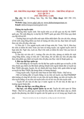 Thông tin do các đại học, học viện, các trường đại học, cao đẳng cung cấp và chịu trách nhiệm270
105. TRƯỜNG ĐẠI HỌC TRẦN QUỐC TUẤN – TRƯỜNG SĨ QUAN
LỤC QUÂN 1
(MÃ TRƯỜNG: LAH)
Địa chỉ: Xã Cổ Đông, Sơn Tây, Hà Nội; Điện thoại: 069 598 219,
(04)33686128
Website: http://www.sqlq1.edu.vn; www.daihoctranquoctuan.vn;
Email: daihoctranquoctuan@gmail.com
Thông tin tuyển sinh:
- Phương thức tuyển sinh: Xét tuyển trên cơ sở kết quả của Kỳ thi THPT
quốc gia. Thí sinh đăng ký và dự Kỳ thi THPT quốc gia năm 2016 theo quy định
của Bộ GD & ĐT.
- Trường hợp xét tuyển đến một mức điểm nhất định vẫn còn chỉ tiêu, nhưng
số thí sinh cùng bằng điểm cao hơn số lượng chỉ tiêu còn lại, thực hiện xét tuyển
theo các tiêu chí phụ, như sau:
1) Tiêu chí 1: Các ngành tuyển sinh tổ hợp môn thi: Toán, Vật lí, Hóa học
thí sinh có điểm thi môn Toán cao hơn sẽ trúng tuyển; các ngành tuyển sinh tổ
hợp môn thi: Ngữ văn, Lịch sử, Địa lí thí sinh có điểm thi môn Văn cao hơn sẽ
trúng tuyển.
2) Sau khi xét tiêu chí 1, trường vẫn còn chỉ tiêu, nhưng có nhiều thí sinh
cùng bằng điểm, cùng có tiêu chí 1 như nhau, thì xét đến các tiêu chí phụ tiếp
theo như phần quy định xét tuyển tiêu chí phụ của Học viện kĩ thuật quân sự.
I. Đào tạo đại học quân sự:
- Thí sinh đăng ký xét tuyển vào hệ đại học quân sự phải qua sơ tuyển, có đủ
tiêu chuẩn quy định của Bộ Quốc phòng (thanh niên ngoài Quân đội sơ tuyển tại
Ban TSQS cấp quận, huyện, thị xã, thành phố trực thuộc tỉnh; quân nhân tại ngũ
sơ tuyển tại Ban TSQS cấp trung đoàn và tương đương).
- Vùng tuyển sinh: Tuyển thí sinh Nam từ tỉnh Thừa Thiên - Huế trở ra.
- Khi có hướng dẫn về tuyển thẳng và ưu tiên xét tuyển của BanTSQSBQP
nhà trường sẽ công bố chỉ tiêu và các tiêu chí tuyển thẳng, ưu tiên xét tuyển; chỉ
tiêu tuyển thẳng và ưu tiên xét tuyển (nếu có) sẽ trừ vào chỉ tiêu tuyển sinh.
- Tuyển 05 chỉ tiêu đi đào tạo ở nước ngoài và 30 chỉ tiêu đi đào tạo ở
trường ngoài Quân đội.
II. Đào tạo đại học, cao đẳng dân sự
- Đại học, cao đẳng ngành Quân sự cơ sở: Tuyển thí sinh nam từ Thừa
Thiên - Huế trở ra, phải qua sơ tuyển đủ tiêu chuẩn; thí sinh được cấp uỷ, chính
quyền địa phương xác định là nguồn cán bộ quân sự cơ sở trong quy hoạch của
 