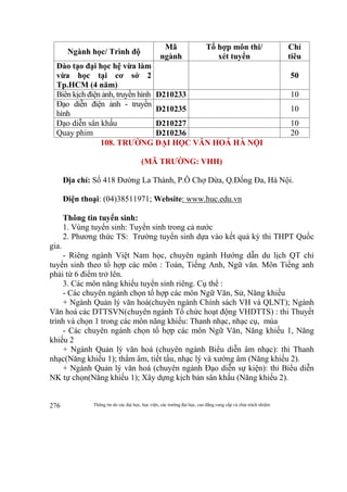 Thông tin do các đại học, học viện, các trường đại học, cao đẳng cung cấp và chịu trách nhiệm276
Ngành học/ Trình độ
Mã
ngành
Tổ hợp môn thi/
xét tuyển
Chỉ
tiêu
Đào tạo đại học hệ vừa làm
vừa học tại cơ sở 2
Tp.HCM (4 năm)
50
Biên kịch điện ảnh, truyền hình D210233 10
Đạo diễn điện ảnh - truyền
hình
D210235 10
Đạo diễn sân khấu D210227 10
Quay phim D210236 20
108. TRƯỜNG ĐẠI HỌC VĂN HOÁ HÀ NỘI
(MÃ TRƯỜNG: VHH)
Địa chỉ: Số 418 Đường La Thành, P.Ô Chợ Dừa, Q.Đống Đa, Hà Nội.
Điện thoại: (04)38511971; Website: www.huc.edu.vn
Thông tin tuyển sinh:
1. Vùng tuyển sinh: Tuyển sinh trong cả nước
2. Phương thức TS: Trường tuyển sinh dựa vào kết quả kỳ thi THPT Quốc
gia.
- Riêng ngành Việt Nam học, chuyên ngành Hướng dẫn du lịch QT chỉ
tuyển sinh theo tổ hợp các môn : Toán, Tiếng Anh, Ngữ văn. Môn Tiếng anh
phải từ 6 điểm trở lên.
3. Các môn năng khiếu tuyển sinh riêng. Cụ thể :
- Các chuyên ngành chọn tổ hợp các môn Ngữ Văn, Sử, Năng khiếu
+ Ngành Quản lý văn hoá(chuyên ngành Chính sách VH và QLNT); Ngành
Văn hoá các DTTSVN(chuyên ngành Tổ chức hoạt động VHDTTS) : thi Thuyết
trình và chọn 1 trong các môn năng khiếu: Thanh nhạc, nhạc cụ, múa
- Các chuyên ngành chọn tổ hợp các môn Ngữ Văn, Năng khiếu 1, Năng
khiếu 2
+ Ngành Quản lý văn hoá (chuyên ngành Biểu diễn âm nhạc): thi Thanh
nhạc(Năng khiếu 1); thẩm âm, tiết tấu, nhạc lý và xướng âm (Năng khiếu 2).
+ Ngành Quản lý văn hoá (chuyên ngành Đạo diễn sự kiện): thi Biểu diễn
NK tự chọn(Năng khiếu 1); Xây dựng kịch bản sân khấu (Năng khiếu 2).
 