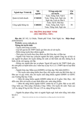 Thông tin do các đại học, học viện, các trường đại học, cao đẳng cung cấp và chịu trách nhiệm282
Ngành học/ Trình độ
Mã
ngành
Tổ hợp môn thi/
xét tuyển
Chỉ
tiêu
Quản trị kinh doanh C340101
Toán, Tiếng Anh, Vật lí
Toán, Tiếng Anh, Ngữ văn
Ngữ văn, Lịch sử, Địa lí
50
Công nghệ thông tin C480201
Toán, Vật lí, Hóa học
Toán, Tiếng Anh, Vật lí
Toán, Tiếng Anh, Ngữ văn
50
111. TRƯỜNG ĐẠI HỌC VINH
(MÃ TRƯỜNG: TDV)
Địa chỉ: Số 182, Lê Duẩn, Thành phố Vinh, Tỉnh Nghệ An. Điện thoại:
(038)3856452
Website: www.vinh.edu.vn
Thông tin tuyển sinh:
- Tuyển sinh trong cả nước.
- Lấy kết quả kỳ thi THPT Quốc gia làm căn cứ xét tuyển.
- Điểm trúng tuyển theo nhóm ngành.
- Thời gian xét tuyển theo Quy định của Bộ Giáo dục và Đào tạo.
- Ngành Việt Nam học (chuyên ngành Du lịch), ngành Công tác xã hội và
các ngành Sư phạm chỉ tuyển những thí sinh có thể hình cân đối, không bị dị
hình, dị tật, nói ngọng, nói lắp.
- Riêng các ngành đào tạo sư phạm: Ngoài kết quả kỳ thi THPT Quốc gia,
thí sinh phải có hạnh kiểm của 3 năm học (Lớp 10,11,12 ) THPT đạt từ loại Khá
trở lên.
- Ngành Giáo dục Mầm non (GDMN) và Giáo dục Thể chất (GDTC):
+ Thi tuyển môn năng khiếu theo Quy chế tuyển sinh của Bộ Giáo dục và
Đào tạo và quy trình, tiêu chí tuyển sinh năng khiếu ngành GDMN và GDTC
của Trường Đại học Vinh.
+ Môn thi năng khiếu ngành GDMN (nhân hệ số 2) gồm: Hát; Đọc - Kể
diễn cảm. Khi xét tuyển có quy định điểm sàn môn năng khiếu.
+ Môn thi năng khiếu ngành GDTC (nhân hệ số 2) gồm: Bật xa tại chỗ;
Chạy luồn cọc 30m (chạy Zíchzắc); Chạy 100m. Chỉ tuyển thí sinh: Nam cao
1,65 m, nặng 45 kg trở lên; Nữ cao 1,55 m, nặng 40 kg trở lên.
- Ngành Sư phạm tiếng Anh và ngành Ngôn ngữ Anh môn tiếng Anh nhân
hệ số 2.
 