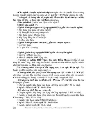 Thông tin do các đại học, học viện, các trường đại học, cao đẳng cung cấp và chịu trách nhiệm286
- Các ngành, chuyên ngành còn lại xét tuyển căn cứ vào chỉ tiêu của từng
ngành, chuyên ngành, nguyện vọng và kết quả thi THPT Quốc Gia của thí sinh.
Trường sẽ có thông báo xét tuyển chi tiết sau khi Bộ Giáo dục và Đào
tạo công bố tiêu chí đảm bảo chất lượng đầu vào.
- Môn thi chính (chữ in hoa, đậm) nhân hệ số 2.
Chi tiết các ngành (*):
- Ngành kĩ thuật công trình xây dựng (D580201) gồm các chuyên ngành:
+ Xây dựng Dân dụng và Công nghiệp
+ Hệ thống kĩ thuật trong công trình.
+ Xây dựng Cảng - Đường thuỷ.
+ Xây dựng Thuỷ lợi - Thuỷ điện.
+ Tin học xây dựng
- Ngành kĩ thuật cơ khí (D520103) gồm các chuyên ngành:
+ Máy xây dựng
+ Cơ giới hóa xây dựng
- Ngành Quản lí xây dựng (D580302) gồm các chuyên ngành:
+ Kinh tế và Quản lí đô thị.
+ Kinh tế và Quản lí Bất động sản.
- Thí sinh tốt nghiệp THPT Quốc Gia môn Tiếng Pháp được lấy kết quả
thay thế môn Tiếng Anh trong tuyển sinh và được ưu tiên khi xét tuyển vào các
chương trình đào tạo Pháp ngữ của Trường.
Các chương trình đào tạo Chất lượng cao, Anh ngữ, Pháp ngữ: Xét
tuyển sau khi nhập học vào trường gồm có:
- Chương trình đào tạo Kỹ sư Chất lượng cao Việt - Pháp P.F.I.E.V (90
chỉ tiêu): Hai năm đầu học theo chương trình chung sau đó phân vào các ngành:
Cơ sở Hạ tầng giao thông; Kĩ thuật đô thị; Kĩ thuật Công trình thuỷ.
- Các chương trình đào tạo Pháp ngữ - Hợp tác với AUF (Tổ chức đại học
Pháp ngữ) gồm có:
+ Chuyên ngành: Xây dựng Dân dụng và Công nghiệp (XF: 50 chỉ tiêu).
+ Ngành: Kiến trúc (KDF: 50 chỉ tiêu)
- Các chương trình đào tạo Anh ngữ:
+ Chuyên ngành: Xây dựng Dân dụng và Công nghiệp (XE: 100 chỉ tiêu).
+ Ngành: kĩ thuật xây dựng công trình giao thông (Chuyên ngành Xây dựng
Cầu đường - CDE: 50 chỉ tiêu).
+ Ngành: Cấp thoát nước (MNE: 50 chỉ tiêu).
+ Ngành: Kinh tế xây dựng (KTE: 50 chỉ tiêu)
+ Ngành: Kiến trúc (KDE: 50 chỉ tiêu)
 