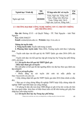 Thông tin do các đại học, học viện, các trường đại học, cao đẳng cung cấp và chịu trách nhiệm 49
Ngành học/ Trình độ
Mã
ngành
Tổ hợp môn thi/ xét tuyển
Chỉ
tiêu
Ngôn ngữ Anh D220201
Toán, Ngữ văn, Tiếng Anh
Toán, Tiếng Anh, Hóa học
Toán, Tiếng Anh, Vật lí
Ngữ văn, Lịch sử, Tiếng Anh
60
2.7. TRƯỜNG ĐẠI HỌC CÔNG NGHỆ THÔNG TIN VÀ TRUYỀN THÔNG
(MÃ TRƯỜNG DTC)
Địa chỉ: Đường Z115 - xã Quyết Thắng - TP. Thái Nguyên – tỉnh Thái
Nguyên
Fax: 0280.3846237
Email: contact@ictu.edu.vn ; Website: http://ictu.edu.vn
Thông tin tuyển sinh:
1. Vùng tuyển sinh: Tuyển sinh trong cả nước
2. Phương thức tuyển sinh: Năm 2016, Trường tuyển sinh theo 2 phương
thức
- Tuyển sinh dựa vào kết quả kỳ thi THPT Quốc gia năm 2016 (50% chỉ
tiêu).
- Tuyển sinh dựa vào kết quả học tập ghi trong học bạ Trung học phổ thông
(50% chỉ tiêu).
2.1. Xét tuyển theo kết quả thi THPT Quốc gia
- Điều kiện tham gia xét tuyển:
Thí sinh phải có kết quả thi đạt ngưỡng điểm vào đại học theo quy định của
Bộ GD&ĐT.
- Hồ sơ xét tuyển gồm:
+ Phiếu đăng ký xét tuyển (thí sinh tải mẫu phiếu tại
http://tuyensinh.ictu.edu.vn).
+ Giấy chứng nhận kết quả thi THPT Quốc gia năm 2016 (bản chính có dấu
đỏ).
+ Bản sao có công chứng Bằng tốt nghiệp THPT hoặc Giấy chứng nhận tốt
nghiệp THPT tạm thời (bản sao công chứng).
+ 01 phong bì dán sẵn tem (loại 3000 đồng) có ghi rõ họ tên và địa chỉ liên
lạc của người nhận kèm theo số điện thoại (nếu có) để nhà trường gửi giấy báo
nhập học (nếu trúng tuyển).
2.2. Xét tuyển theo học bạ Trung học phổ thông
 