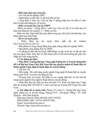 Thông tin do các đại học, học viện, các trường đại học, cao đẳng cung cấp và chịu trách nhiệm50
- Điều kiện tham gia xét tuyển:
+ Thí sinh đã tốt nghiệp THPT.
+ Hạnh kiểm cả năm lớp 12 đạt loại khá trở lên.
+ Tổng điểm 3 môn của 2 học kỳ lớp 12 không thấp hơn 36 điểm (3 môn
theo tổ hợp môn đăng ký xét tuyển).
- Điểm xét tuyển theo học bạ THPT
Điểm xét tuyển = [Tổng điểm 3 môn của 2 học kỳ lớp 12 (3 môn theo tổ
hợp môn đăng ký xét tuyển)] / 2 + Điểm ưu tiên
Điểm ưu tiên: được tính theo quy định trong quy chế tuyển sinh đại học, cao
đẳng chính quy hiện hành.
- Hồ sơ xét tuyển gồm:
+ Phiếu đăng ký xét tuyển (theo mẫu lấy tại website
http://tuyensinh.ictu.edu.vn).
+ Bản phôtô có công chứng Bằng hoặc giấy chứng nhận tốt nghiệp THPT.
+ Bản phôto công chứng Học bạ THPT.
+ 01 phong bì dán sẵn tem (loại 3000 đồng) có ghi rõ họ tên và địa chỉ liên
lạc của người nhận kèm theo số điện thoại (nếu có) để nhà trường gửi giấy báo
nhập học (nếu trúng tuyển).
3. Các thông tin khác
- Năm 2016, Trường Đại học Công nghệ Thông tin và Truyền thông liên
kết với Đại học Feng Chia, Đài Loan đào tạo chuyên ngành kĩ thuật điện tử
thuộc ngành Công nghệ kĩ thuật điện tử, truyền thông.
+ Chỉ tiêu: 50.
+ Đối tượng: Thí sinh trúng tuyển ngành Công nghệ kĩ thuật điện tử, truyền
thông năm 2016 và có nhu cầu đăng ký học.
+ Phương thức xét tuyển: Xét điểm từ cao xuống thấp đối với thí sinh đã
trúng tuyển ngành Công nghệ kĩ thuật điện tử, truyền thông.
+ Hình thức đào tạo: Đào tạo theo mô hình 3+2. Sinh viên được học 3 năm
đầu tại Trường ĐH CNTT&TT, 2 năm cuối học tại Trường ĐH Feng Chia, Đài
Loan.
4. Nơi nhận hồ sơ tuyển sinh: Phòng 115, nhà C1, Trường Đại học Công
nghệ Thông tin và Truyền thông, Đường Z115 - Xã Quyết Thắng - TP. Thái
Nguyên – tỉnh Thái Nguyên.
Điện thoại liên hệ: 0280.3901828; 0912 530720;
0904 020407; 0987 118774; 0929 077888.
Email: tuyensinh@ictu.edu.vn
Website: http://tuyensinh.ictu.edu.vn
 