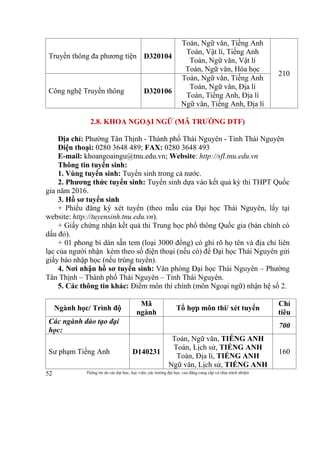 Thông tin do các đại học, học viện, các trường đại học, cao đẳng cung cấp và chịu trách nhiệm52
Truyền thông đa phương tiện D320104
Toán, Ngữ văn, Tiếng Anh
Toán, Vật lí, Tiếng Anh
Toán, Ngữ văn, Vật lí
Toán, Ngữ văn, Hóa học
210
Công nghệ Truyền thông D320106
Toán, Ngữ văn, Tiếng Anh
Toán, Ngữ văn, Địa lí
Toán, Tiếng Anh, Địa lí
Ngữ văn, Tiếng Anh, Địa lí
2.8. KHOA NGOẠI NGỮ (MÃ TRƯỜNG DTF)
Địa chỉ: Phường Tân Thịnh - Thành phố Thái Nguyên - Tỉnh Thái Nguyên
Điện thoại: 0280 3648 489; FAX: 0280 3648 493
E-mail: khoangoaingu@tnu.edu.vn; Website: http://sfl.tnu.edu.vn
Thông tin tuyển sinh:
1. Vùng tuyển sinh: Tuyển sinh trong cả nước.
2. Phương thức tuyển sinh: Tuyển sinh dựa vào kết quả kỳ thi THPT Quốc
gia năm 2016.
3. Hồ sơ tuyển sinh
+ Phiếu đăng ký xét tuyển (theo mẫu của Đại học Thái Nguyên, lấy tại
website: http://tuyensinh.tnu.edu.vn).
+ Giấy chứng nhận kết quả thi Trung học phổ thông Quốc gia (bản chính có
dấu đỏ).
+ 01 phong bì dán sẵn tem (loại 3000 đồng) có ghi rõ họ tên và địa chỉ liên
lạc của người nhận kèm theo số điện thoại (nếu có) để Đại học Thái Nguyên gửi
giấy báo nhập học (nếu trúng tuyển).
4. Nơi nhận hồ sơ tuyển sinh: Văn phòng Đại học Thái Nguyên – Phường
Tân Thịnh – Thành phố Thái Nguyên – Tỉnh Thái Nguyên.
5. Các thông tin khác: Điểm môn thi chính (môn Ngoại ngữ) nhận hệ số 2.
Ngành học/ Trình độ
Mã
ngành
Tổ hợp môn thi/ xét tuyển
Chỉ
tiêu
Các ngành đào tạo đại
học:
700
Sư phạm Tiếng Anh D140231
Toán, Ngữ văn, TIẾNG ANH
Toán, Lịch sử, TIẾNG ANH
Toán, Địa lí, TIẾNG ANH
Ngữ văn, Lịch sử, TIẾNG ANH
160
 