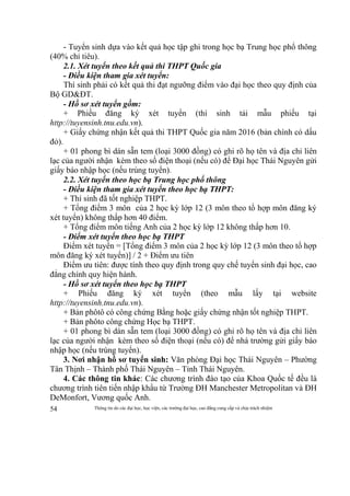 Thông tin do các đại học, học viện, các trường đại học, cao đẳng cung cấp và chịu trách nhiệm54
- Tuyển sinh dựa vào kết quả học tập ghi trong học bạ Trung học phổ thông
(40% chỉ tiêu).
2.1. Xét tuyển theo kết quả thi THPT Quốc gia
- Điều kiện tham gia xét tuyển:
Thí sinh phải có kết quả thi đạt ngưỡng điểm vào đại học theo quy định của
Bộ GD&ĐT.
- Hồ sơ xét tuyển gồm:
+ Phiếu đăng ký xét tuyển (thí sinh tải mẫu phiếu tại
http://tuyensinh.tnu.edu.vn).
+ Giấy chứng nhận kết quả thi THPT Quốc gia năm 2016 (bản chính có dấu
đỏ).
+ 01 phong bì dán sẵn tem (loại 3000 đồng) có ghi rõ họ tên và địa chỉ liên
lạc của người nhận kèm theo số điện thoại (nếu có) để Đại học Thái Nguyên gửi
giấy báo nhập học (nếu trúng tuyển).
2.2. Xét tuyển theo học bạ Trung học phổ thông
- Điều kiện tham gia xét tuyển theo học bạ THPT:
+ Thí sinh đã tốt nghiệp THPT.
+ Tổng điểm 3 môn của 2 học kỳ lớp 12 (3 môn theo tổ hợp môn đăng ký
xét tuyển) không thấp hơn 40 điểm.
+ Tổng điểm môn tiếng Anh của 2 học kỳ lớp 12 không thấp hơn 10.
- Điểm xét tuyển theo học bạ THPT
Điểm xét tuyển = [Tổng điểm 3 môn của 2 học kỳ lớp 12 (3 môn theo tổ hợp
môn đăng ký xét tuyển)] / 2 + Điểm ưu tiên
Điểm ưu tiên: được tính theo quy định trong quy chế tuyển sinh đại học, cao
đẳng chính quy hiện hành.
- Hồ sơ xét tuyển theo học bạ THPT
+ Phiếu đăng ký xét tuyển (theo mẫu lấy tại website
http://tuyensinh.tnu.edu.vn).
+ Bản phôtô có công chứng Bằng hoặc giấy chứng nhận tốt nghiệp THPT.
+ Bản phôto công chứng Học bạ THPT.
+ 01 phong bì dán sẵn tem (loại 3000 đồng) có ghi rõ họ tên và địa chỉ liên
lạc của người nhận kèm theo số điện thoại (nếu có) để nhà trường gửi giấy báo
nhập học (nếu trúng tuyển).
3. Nơi nhận hồ sơ tuyển sinh: Văn phòng Đại học Thái Nguyên – Phường
Tân Thịnh – Thành phố Thái Nguyên – Tỉnh Thái Nguyên.
4. Các thông tin khác: Các chương trình đào tạo của Khoa Quốc tế đều là
chương trình tiên tiến nhập khẩu từ Trường ĐH Manchester Metropolitan và ĐH
DeMonfort, Vương quốc Anh.
 