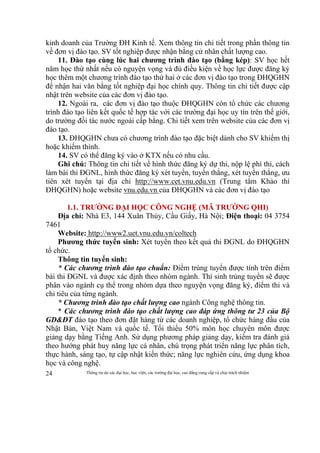 Thông tin do các đại học, học viện, các trường đại học, cao đẳng cung cấp và chịu trách nhiệm24
kinh doanh của Trường ĐH Kinh tế. Xem thông tin chi tiết trong phần thông tin
về đơn vị đào tạo. SV tốt nghiệp được nhận bằng cử nhân chất lượng cao.
11. Đào tạo cùng lúc hai chương trình đào tạo (bằng kép): SV học hết
năm học thứ nhất nếu có nguyện vọng và đủ điều kiện về học lực được đăng ký
học thêm một chương trình đào tạo thứ hai ở các đơn vị đào tạo trong ĐHQGHN
để nhận hai văn bằng tốt nghiệp đại học chính quy. Thông tin chi tiết được cập
nhật trên website của các đơn vị đào tạo.
12. Ngoài ra, các đơn vị đào tạo thuộc ĐHQGHN còn tổ chức các chương
trình đào tạo liên kết quốc tế hợp tác với các trường đại học uy tín trên thế giới,
do trường đối tác nước ngoài cấp bằng. Chi tiết xem trên website của các đơn vị
đào tạo.
13. ĐHQGHN chưa có chương trình đào tạo đặc biệt dành cho SV khiếm thị
hoặc khiếm thính.
14. SV có thể đăng ký vào ở KTX nếu có nhu cầu.
Ghi chú: Thông tin chi tiết về hình thức đăng ký dự thi, nộp lệ phí thi, cách
làm bài thi ĐGNL, hình thức đăng ký xét tuyển, tuyển thẳng, xét tuyển thẳng, ưu
tiên xét tuyển tại địa chỉ http://www.cet.vnu.edu.vn (Trung tâm Khảo thí
ĐHQGHN) hoặc website vnu.edu.vn của ĐHQGHN và các đơn vị đào tạo
1.1. TRƯỜNG ĐẠI HỌC CÔNG NGHỆ (MÃ TRƯỜNG QHI)
Địa chỉ: Nhà E3, 144 Xuân Thủy, Cầu Giấy, Hà Nội; Điện thoại: 04 3754
7461
Website: http://www2.uet.vnu.edu.vn/coltech
Phương thức tuyển sinh: Xét tuyển theo kết quả thi ĐGNL do ĐHQGHN
tổ chức.
Thông tin tuyển sinh:
* Các chương trình đào tạo chuẩn: Điểm trúng tuyển được tính trên điểm
bài thi ĐGNL và được xác định theo nhóm ngành. Thí sinh trúng tuyển sẽ được
phân vào ngành cụ thể trong nhóm dựa theo nguyện vọng đăng ký, điểm thi và
chỉ tiêu của từng ngành.
* Chương trình đào tạo chất lượng cao ngành Công nghệ thông tin.
* Các chương trình đào tạo chất lượng cao đáp ứng thông tư 23 của Bộ
GD&ĐT đào tạo theo đơn đặt hàng từ các doanh nghiệp, tổ chức hàng đầu của
Nhật Bản, Việt Nam và quốc tế. Tối thiểu 50% môn học chuyên môn được
giảng dạy bằng Tiếng Anh. Sử dụng phương pháp giảng dạy, kiểm tra đánh giá
theo hướng phát huy năng lực cá nhân, chú trọng phát triển năng lực phân tích,
thực hành, sáng tạo, tự cập nhật kiến thức; năng lực nghiên cứu, ứng dụng khoa
học và công nghệ.
 