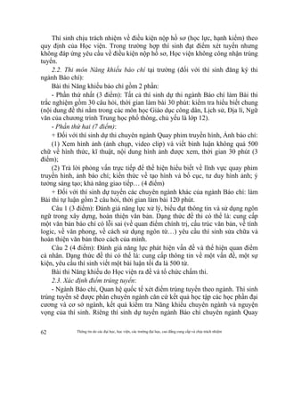 Thông tin do các đại học, học viện, các trường đại học, cao đẳng cung cấp và chịu trách nhiệm62
Thí sinh chịu trách nhiệm về điều kiện nộp hồ sơ (học lực, hạnh kiểm) theo
quy định của Học viện. Trong trường hợp thí sinh đạt điểm xét tuyển nhưng
không đáp ứng yêu cầu về điều kiện nộp hồ sơ, Học viện không công nhận trúng
tuyển.
2.2. Thi môn Năng khiếu báo chí tại trường (đối với thí sinh đăng ký thi
ngành Báo chí):
Bài thi Năng khiếu báo chí gồm 2 phần:
- Phần thứ nhất (3 điểm): Tất cả thí sinh dự thi ngành Báo chí làm Bài thi
trắc nghiệm gồm 30 câu hỏi, thời gian làm bài 30 phút: kiểm tra hiểu biết chung
(nội dung đề thi nằm trong các môn học Giáo dục công dân, Lịch sử, Địa lí, Ngữ
văn của chương trình Trung học phổ thông, chủ yếu là lớp 12).
- Phần thứ hai (7 điểm):
+ Đối với thí sinh dự thi chuyên ngành Quay phim truyền hình, Ảnh báo chí:
(1) Xem hình ảnh (ảnh chụp, video clip) và viết bình luận không quá 500
chữ về hình thức, kĩ thuật, nội dung hình ảnh được xem, thời gian 30 phút (3
điểm);
(2) Trả lời phỏng vấn trực tiếp để thể hiện hiểu biết về lĩnh vực quay phim
truyền hình, ảnh báo chí; kiến thức về tạo hình và bố cục, tư duy hình ảnh; ý
tưởng sáng tạo; khả năng giao tiếp… (4 điểm)
+ Đối với thí sinh dự tuyển các chuyên ngành khác của ngành Báo chí: làm
Bài thi tự luận gồm 2 câu hỏi, thời gian làm bài 120 phút.
Câu 1 (3 điểm): Đánh giá năng lực xử lý, biểu đạt thông tin và sử dụng ngôn
ngữ trong xây dựng, hoàn thiện văn bản. Dạng thức đề thi có thể là: cung cấp
một văn bản báo chí có lỗi sai (về quan điểm chính trị, cấu trúc văn bản, về tính
logic, về văn phong, về cách sử dụng ngôn từ…) yêu cầu thí sinh sửa chữa và
hoàn thiện văn bản theo cách của mình.
Câu 2 (4 điểm): Đánh giá năng lực phát hiện vấn đề và thể hiện quan điểm
cá nhân. Dạng thức đề thi có thể là: cung cấp thông tin về một vấn đề, một sự
kiện, yêu cầu thí sinh viết một bài luận tối đa là 500 từ.
Bài thi Năng khiếu do Học viện ra đề và tổ chức chấm thi.
2.3. Xác định điểm trúng tuyển:
- Ngành Báo chí, Quan hệ quốc tế xét điểm trúng tuyển theo ngành. Thí sinh
trúng tuyển sẽ được phân chuyên ngành căn cứ kết quả học tập các học phần đại
cương và cơ sở ngành, kết quả kiểm tra Năng khiếu chuyên ngành và nguyện
vọng của thí sinh. Riêng thí sinh dự tuyển ngành Báo chí chuyên ngành Quay
 