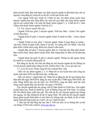 Thông tin do các đại học, học viện, các trường đại học, cao đẳng cung cấp và chịu trách nhiệm 63
phim truyền hình, Báo ảnh được xác định chuyên ngành từ đầu khóa học căn cứ
nguyện vọng đăng ký trong hồ sơ dự thi và kết quả tuyển sinh.
- Các ngành Triết học, Kinh tế, Chính trị học xét điểm trúng tuyển theo
chuyên ngành dựa trên tổng điểm các môn thi quy định cho từng nhóm ngành
xếp từ cao xuống thấp. Các môn thi thuộc nhóm ngành 1, 2, 3 tính hệ số 1, môn
Tiếng Anh thuộc nhóm ngành 4 tính hệ số 2.
2.4. Các chuyên ngành đào tạo:
- Ngành Triết học gồm 2 chuyên ngành: Triết học Mác - Lênin; Chủ nghĩa
xã hội khoa học;
- Ngành Kinh tế gồm 2 chuyên ngành: Kinh tế chính trị Mác - Lênin; Quản
lí kinh tế;
- Ngành Chính trị học gồm 7 chuyên ngành: Quản lí hoạt động tư tưởng -
văn hóa; Chính trị phát triển; Quản lí xã hội; Tư tưởng Hồ Chí Minh; Văn hóa
phát triển; Chính sách công; Khoa học Quản lí nhà nước;
- Ngành Báo chí gồm 7 chuyên ngành: Báo in; Ảnh báo chí; Báo phát thanh;
Báo truyền hình; Quay phim truyền hình; Báo mạng điện tử; Báo chí đa phương
tiện;
- Ngành Quan hệ quốc tế gồm 2 chuyên ngành: Thông tin đối ngoại; Quan
hệ chính trị và truyền thông quốc tế.
Khi đăng ký dự thi, thí sinh cần đăng ký mã chuyên ngành dự thi (thông tin
về mã chuyên ngành được đăng tải trên website Học viện www.ajc.edu.vn).
2.5. Lịch thi tuyển: Được công bố trên website Học viện.
- Đối với các nhóm ngành 2, 3, 4: Nhận hồ sơ xét tuyển theo lịch công tác
tuyển sinh năm 2016 của Bộ Giáo dục và Đào tạo.
- Đối với nhóm 1 ngành Báo chí: Nhận hồ sơ đăng ký dự thi qua đường bưu
điện đến hết ngày 06/8/2016, đăng ký trực tuyến đến 17h00 ngày 08/8/2016, thi
môn Năng khiếu báo chí dự kiến vào 10/8/2016, công bố danh sách thí sinh
trúng tuyển ngành Báo chí dự kiến vào ngày 13/8/2016.
Các chuyên ngành đào tạo giảng viên lý luận chính trị (Triết học, Chủ nghĩa
xã hội khoa học, Kinh tế chính trị, Lịch sử Đảng Cộng sản Việt Nam, Tư tưởng
Hồ Chí Minh) được miễn học phí. Thí sinh dự thi các chuyên ngành này không
nói ngọng, nói lắp, không bị dị tật về ngoại hình. Thí sinh dự thi chuyên ngành
Quay phim truyền hình phải có sức khỏe tốt, không mắc các bệnh, dị tật về mắt,
ngoại hình phù hợp (nam cao 1m65, nữ cao 1m60 trở lên).
3. Đào tạo để cấp bằng đại học thứ 2: 650 chỉ tiêu, sẽ có thông báo cụ thể
vào tháng 3/2016 trên website www.ajc.edu.vn.
 