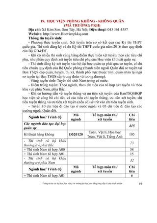 Thông tin do các đại học, học viện, các trường đại học, cao đẳng cung cấp và chịu trách nhiệm 89
19. HỌC VIỆN PHÒNG KHÔNG - KHÔNG QUÂN
(MÃ TRƯỜNG: PKH)
Địa chỉ: Xã Kim Sơn, Sơn Tây, Hà Nội; Điện thoại: 043 361 4557
Website: http://www.Hocvienpkkq.com
Thông tin tuyển sinh:
- Phương thức tuyển sinh: Xét tuyển trên cơ sở kết quả của Kỳ thi THPT
quốc gia. Thí sinh đăng ký và dự Kỳ thi THPT quốc gia năm 2016 theo quy định
của Bộ GD&ĐT.
- Khi có nhiều thí sinh cùng bằng điểm thực hiện xét tuyển theo các tiêu chí
phụ, như phần quy định xét tuyển tiêu chí phụ của Học viện kĩ thuật quân sự.
- Thí sinh đăng ký xét tuyển vào hệ đại học quân sự phải qua sơ tuyển, có đủ
tiêu chuẩn quy định của Bộ Quốc phòng (thanh niên ngoài Quân đội sơ tuyển tại
Ban TSQS cấp quận, huyện, thị xã, thành phố trực thuộc tỉnh; quân nhân tại ngũ
sơ tuyển tại Ban TSQS cấp trung đoàn và tương đương).
- Vùng tuyển sinh: Tuyển thí sinh Nam trong cả nước.
- Điểm trúng tuyển: Theo ngành, theo chỉ tiêu của tổ hợp xét tuyển và theo
khu vực phía Nam, phía Bắc.
- Khi có hướng dẫn về tuyển thẳng và ưu tiên xét tuyển của BanTSQSBQP
học viện sẽ công bố chỉ tiêu và các tiêu chí tuyển thẳng, ưu tiên xét tuyển; chỉ
tiêu tuyển thẳng và ưu tiên xét tuyển (nếu có) sẽ trừ vào chỉ tiêu tuyển sinh.
- Tuyển 10 chỉ tiêu đi đào tạo ở nước ngoài và 05 chỉ tiêu đi đào tạo các
trường ngoài Quân đội.
Ngành học/ Trình độ
Mã
ngành
Tổ hợp môn thi/
xét tuyển
Chỉ
tiêu
Các ngành đào tạo đại học
quân sự
415
Kĩ thuật hàng không D520120
Toán, Vật lí, Hóa học
Toán, Vật lí, Tiếng Anh
105
- Thí sinh có hộ khẩu
thường trú phía Bắc
73
+ Thí sinh Nam tổ hợp A00 58
+ Thí sinh Nam tổ hợp A01 15
- Thí sinh có hộ khẩu
thường trú phía Nam
32
Ngành học/ Trình độ
Mã
ngành
Tổ hợp môn thi/
xét tuyển
Chỉ
tiêu
+ Thí sinh Nam tổ hợp A01 6
 