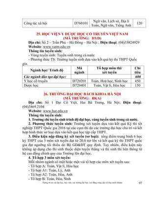 Thông tin do các đại học, học viện, các trường đại học, cao đẳng cung cấp và chịu trách nhiệm 97
Công tác xã hội D760101
Ngữ văn, Lịch sử, Địa lí
Toán, Ngữ văn, Tiếng Anh
120
25. HỌC VIỆN Y DƯỢC HỌC CỔ TRUYỀN VIỆT NAM
(MÃ TRƯỜNG: HYD)
Địa chỉ: Số 2 – Trần Phú – Hà Đông – Hà Nội ; Điện thoại: (04)33824929
Website: www.vatm.edu.vn
Thông tin tuyển sinh:
- Vùng tuyển sinh: Tuyển sinh trong cả nước
- Phương thức TS: Trường tuyển sinh dựa vào kết quả kỳ thi THPT Quốc
gia.
Ngành học/ Trình độ
Mã
ngành
Tổ hợp môn thi/
xét tuyển
Chỉ
tiêu
Các ngành đào tạo đại học: 600
Y học cổ truyền D720201 Toán, Hoá học, Sinh học 450
Dược học D720401 Toán, Vật lí, Hóa học 150
26. TRƯỜNG ĐẠI HỌC BÁCH KHOA HÀ NỘI
(MÃ TRƯỜNG: BKA)
Địa chỉ: Số 1 Đại Cồ Việt, Hai Bà Trưng, Hà Nội; Điện thoại:
(04)3869.2104
Website: www.hut.edu.vn
Thông tin tuyển sinh:
1. Trường chỉ tuyển sinh trình độ đại học, vùng tuyển sinh trong cả nước.
2. Phương thức tuyển sinh: Trường xét tuyển dựa vào kết quả Kỳ thi tốt
nghiệp THPT Quốc gia 2016 tại các cụm thi do các trường đại học chủ trì và kết
hợp hình thức sơ loại dựa vào kết quả học tập cấp THPT.
3. Điều kiện nộp đăng ký xét tuyển (sơ loại): tổng điểm trung bình 6 học
kỳ THPT của 3 môn xét tuyển đạt từ 20,0 trở lên và kết quả kỳ thi THPT quốc
gia đạt ngưỡng tối thiểu do Bộ GD&ĐT quy định. Tuy nhiên, điều kiện này
không áp dụng cho thí sinh thuộc diện tuyển thẳng và thí sinh thi liên thông từ
hệ cao đẳng chính quy của Trường lên đại học.
4. Tổ hợp 3 môn xét tuyển:
Mỗi nhóm ngành có một hoặc một vài tổ hợp các môn xét tuyển sau:
- Tổ hợp A: Toán, Vật lí, Hóa học
- Tổ hợp A1: Toán, Lý, Anh
- Tổ hợp A2: Toán, Hóa, Anh
- Tổ hợp B: Toán, Hóa, Sinh
 