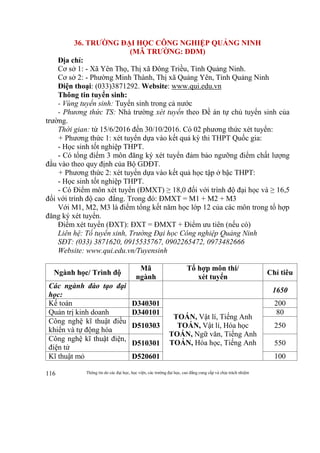 Thông tin do các đại học, học viện, các trường đại học, cao đẳng cung cấp và chịu trách nhiệm116
36. TRƯỜNG ĐẠI HỌC CÔNG NGHIỆP QUẢNG NINH
(MÃ TRƯỜNG: DDM)
Địa chỉ:
Cơ sở 1: - Xã Yên Thọ, Thị xã Đông Triều, Tỉnh Quảng Ninh.
Cơ sở 2: - Phường Minh Thành, Thị xã Quảng Yên, Tỉnh Quảng Ninh
Điện thoại: (033)3871292. Website: www.qui.edu.vn
Thông tin tuyển sinh:
- Vùng tuyển sinh: Tuyển sinh trong cả nước
- Phương thức TS: Nhà trường xét tuyển theo Đề án tự chủ tuyển sinh của
trường.
Thời gian: từ 15/6/2016 đến 30/10/2016. Có 02 phương thức xét tuyển:
+ Phương thức 1: xét tuyển dựa vào kết quả kỳ thi THPT Quốc gia:
- Học sinh tốt nghiệp THPT.
- Có tổng điểm 3 môn đăng ký xét tuyển đảm bảo ngưỡng điểm chất lượng
đầu vào theo quy định của Bộ GDĐT.
+ Phương thức 2: xét tuyển dựa vào kết quả học tập ở bậc THPT:
- Học sinh tốt nghiệp THPT.
- Có Điểm môn xét tuyển (ĐMXT) ≥ 18,0 đối với trình độ đại học và ≥ 16,5
đối với trình độ cao đẳng. Trong đó: ĐMXT = M1 + M2 + M3
Với M1, M2, M3 là điểm tổng kết năm học lớp 12 của các môn trong tổ hợp
đăng ký xét tuyển.
Điểm xét tuyển (ĐXT): ĐXT = ĐMXT + Điểm ưu tiên (nếu có)
Liên hệ: Tổ tuyển sinh, Trường Đại học Công nghiệp Quảng Ninh
SĐT: (033) 3871620, 0915535767, 0902265472, 0973482666
Website: www.qui.edu.vn/Tuyensinh
Ngành học/ Trình độ
Mã
ngành
Tổ hợp môn thi/
xét tuyển
Chỉ tiêu
Các ngành đào tạo đại
học:
1650
Kế toán D340301
TOÁN, Vật lí, Tiếng Anh
TOÁN, Vật lí, Hóa học
TOÁN, Ngữ văn, Tiếng Anh
TOÁN, Hóa học, Tiếng Anh
200
Quản trị kinh doanh D340101 80
Công nghệ kĩ thuật điều
khiển và tự động hóa
D510303 250
Công nghệ kĩ thuật điện,
điện tử
D510301 550
Kĩ thuật mỏ D520601 100
 