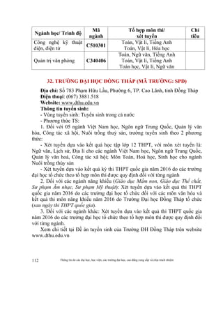 Thông tin do các đại học, học viện, các trường đại học, cao đẳng cung cấp và chịu trách nhiệm112
Ngành học/ Trình độ
Mã
ngành
Tổ hợp môn thi/
xét tuyển
Chỉ
tiêu
Công nghệ kỹ thuật
điện, điện tử
C510301
Toán, Vật lí, Tiếng Anh
Toán, Vật lí, Hóa học
Quản trị văn phòng C340406
Toán, Ngữ văn, Tiếng Anh
Toán, Vật lí, Tiếng Anh
Toán học, Vật lí, Ngữ văn
32. TRƯỜNG ĐẠI HỌC ĐỒNG THÁP (MÃ TRƯỜNG: SPD)
Địa chỉ: Số 783 Phạm Hữu Lầu, Phường 6, TP. Cao Lãnh, tỉnh Đồng Tháp
Điện thoại: (067) 3881.518
Website: www.dthu.edu.vn
Thông tin tuyển sinh:
- Vùng tuyển sinh: Tuyển sinh trong cả nước
- Phương thức TS:
1. Đối với 05 ngành Việt Nam học, Ngôn ngữ Trung Quốc, Quản lý văn
hóa, Công tác xã hội, Nuôi trồng thuỷ sản, trường tuyển sinh theo 2 phương
thức:
- Xét tuyển dựa vào kết quả học tập lớp 12 THPT, với môn xét tuyển là:
Ngữ văn, Lịch sử, Địa lí cho các ngành Việt Nam học, Ngôn ngữ Trung Quốc,
Quản lý văn hoá, Công tác xã hội; Môn Toán, Hoá học, Sinh học cho ngành
Nuôi trồng thủy sản
- Xét tuyển dựa vào kết quả kỳ thi THPT quốc gia năm 2016 do các trường
đại học tổ chức theo tổ hợp môn thi được quy định đối với từng ngành
2. Đối với các ngành năng khiếu (Giáo dục Mầm non, Giáo dục Thể chất,
Sư phạm Âm nhạc, Sư phạm Mỹ thuật): Xét tuyển dựa vào kết quả thi THPT
quốc gia năm 2016 do các trường đại học tổ chức đối với các môn văn hóa và
kết quả thi môn năng khiếu năm 2016 do Trường Đại học Đồng Tháp tổ chức
(sau ngày thi THPT quốc gia).
3. Đối với các ngành khác: Xét tuyển dựa vào kết quả thi THPT quốc gia
năm 2016 do các trường đại học tổ chức theo tổ hợp môn thi được quy định đối
với từng ngành.
Xem chi tiết tại Đề án tuyển sinh của Trường ĐH Đồng Tháp trên website
www.dthu.edu.vn
 