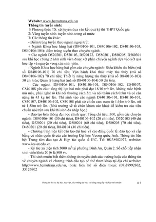 Thông tin do các đại học, học viện, các trường đại học, cao đẳng cung cấp và chịu trách nhiệm 117
Website: www.hcmutrans.edu.vn
Thông tin tuyển sinh:
1/ Phương thức TS: xét tuyển dựa vào kết quả kỳ thi THPT Quốc gia
2/ Vùng tuyển sinh: tuyển sinh trong cả nước
3/ Các thông tin khác:
- Điểm trúng tuyển theo ngành ngoại trừ:
+ Ngành Khoa học hàng hải (D840106-101, D840106-102, D840106-103,
D840106-104): điểm trúng tuyển theo chuyên ngành.
+ Các ngành D520201, D520103, D520122, D580201, D580205, D580301
sau khi học chung 2 năm sinh viên được xét phân chuyên ngành dựa vào kết quả
học tập và nguyện vọng của sinh viên.
- Ngành Khoa học hàng hải gồm các chuyên ngành: Điều khiển tàu biển (mã
số D840106-101) 70 chỉ tiêu; Vận hành khai thác máy tàu thủy (mã số
D840106-102) 70 chỉ tiêu; Thiết bị năng lượng tàu thủy (mã số D840106-103)
50 chỉ tiêu; Quản lý hàng hải (mã số D840106-104) 50 chỉ tiêu.
- Các ngành D840106-101, H840106-101, D840106-102, C840107,
C840108 yêu cầu: tổng thị lực hai mắt phải đạt 18/10 trở lên, không mắc bệnh
mù màu, phải nghe rõ khi nói thường cách 5m và nói thầm cách 0.5m và có cân
nặng từ 45 kg trở lên. Thí sinh vào các ngành D840106-101, H840106-101,
C840107, D840106-102, C840108 phải có chiều cao: nam từ 1.61m trở lên, nữ
từ 1.58m trở lên. (Nhà trường sẽ tổ chức khám sức khoẻ để kiểm tra các tiêu
chuẩn nói trên sau khi thí sinh đã nhập học.)
- Đào tạo liên thông đại học chính quy: Tổng chỉ tiêu: 300; gồm các chuyên
ngành: D840106-101 (30 chỉ tiêu), D840106-102 (20 chỉ tiêu), D520103 (40 chỉ
tiêu), D520201 (20 chỉ tiêu), D580201 (60 chỉ tiêu), D580205 (70 chỉ tiêu),
D480201 (20 chỉ tiêu), D840104 (40 chỉ tiêu).
- Chương trình liên kết đào tạo đại học và cao đẳng quốc tế: đào tạo và cấp
bằng cử nhân quốc tế của các trường Đại học Vương quốc Anh. Thông tin liên
hệ: Trung tâm đào tạo & Hợp tác quốc tế IEC, Tel: 08.38982977, website:
www.iec-ut.edu.vn.
- Ký túc xá diện tích 5000 m2
tại phường Bình An, Quận 2. Số chỗ tiếp nhận
sinh viên khóa 2016 là 800 sv.
- Thí sinh muốn biết thêm thông tin tuyển sinh của trường hoặc các thông tin
về chuyên ngành và chương trình đào tạo có thể tham khảo tại địa chỉ website:
http://www.hcmutrans.edu.vn, hoặc liên hệ số điện thoại: (08)38992862,
35126902
 