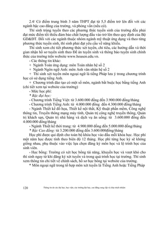 Thông tin do các đại học, học viện, các trường đại học, cao đẳng cung cấp và chịu trách nhiệm120
2.4/ Có điểm trung bình 3 năm THPT đạt từ 5,5 điểm trở lên đối với các
ngành bậc cao đẳng của trường, và phỏng vấn (nếu có).
Thí sinh trúng tuyển theo các phương thức tuyển sinh của trường đều phải
đạt mức điểm tối thiểu đảm bảo chất lượng đầu vào trở lên theo quy định của Bộ
GD&ĐT. Đối với các ngành thuộc nhóm ngành mỹ thuật ứng dụng và theo từng
phương thức tuyển sinh, thí sinh phải đạt yêu cầu về năng khiếu.
Thí sinh xem chi tiết phương thức xét tuyển, chỉ tiêu, các hướng dẫn và thời
gian nhận hồ sơ tuyển sinh theo Đề án tuyển sinh và thông báo tuyển sinh chính
thức của trường trên website www.hoasen.edu.vn.
- Các thông tin khác:
+ Ngành Toán ứng dụng: môn Toán nhân hệ số 2
+ Ngành Ngôn ngữ Anh: môn Anh văn nhân hệ số 2
+ Thí sinh xét tuyển môn ngoại ngữ là tiếng Pháp lưu ý trong chương trình
học có sử dụng tiếng Anh.
+ Chương trình đào tạo có một số môn, ngành bắt buộc học bằng tiếng Anh
(chi tiết xem tại website của trường)
- Mức học phí:
* Bậc đại học:
- Chương trình Tiếng Việt: từ 3.600.000 đồng đến 3.900.000 đồng/tháng
- Chương trình Tiếng Anh: từ 4.000.000 đồng đến 4.300.000 đồng/tháng
- Ngành Thiết kế đồ họa, Thiết kế nội thất, Kỹ thuật phần mềm, Công nghệ
thông tin, Truyền thông mạng máy tính, Quản trị công nghệ truyền thông, Quản
trị khách sạn, Quản trị nhà hàng và dịch vụ ăn uống: từ 3.600.000 đồng đến
4.000.000 đồng/tháng
- Ngành Thiết kế thời trang: từ 4.900.000 đồng đến 5.000.000 đồng/tháng
* Bậc Cao đẳng: từ 3.200.000 đồng đến 3.600.000đồng/tháng
Học phí được qui định cho toàn bộ khóa học vào đầu mỗi khóa học. Học phí
một năm học được tính theo biên độ 12 tháng. Học phí từng học kỳ sẽ không
giống nhau, phụ thuộc vào việc lựa chọn đăng ký môn học và lộ trình học của
sinh viên.
- Học bổng: Trường có xét học bổng tài năng, khuyến học và vượt khó cho
thí sinh ngay từ khi đăng ký xét tuyển và trong quá trình học tại trường. Thí sinh
xem thông tin chi tiết về chính sách, hồ sơ học bổng tại website của trường.
* Môn ngoại ngữ trong tổ hợp môn xét tuyển là Tiếng Anh hoặc Tiếng Pháp
 