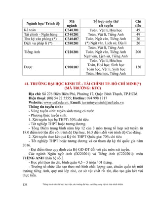 Thông tin do các đại học, học viện, các trường đại học, cao đẳng cung cấp và chịu trách nhiệm134
Ngành học/ Trình độ
Mã
ngành
Tổ hợp môn thi/
xét tuyển
Chỉ
tiêu
Kế toán C340301 Toán, Vật lí, Hóa học
Toán, Vật lí, Tiếng Anh
Toán, Ngữ văn, Tiếng Anh
(*) Ngữ văn, Lịch sử, Địa lí
49
Tài chính - Ngân hàng C340201 49
Thư ký văn phòng (*) C340407 20
Dịch vụ pháp lí (*) C380201 20
Tiếng Anh C220201
Toán, Vật lí, Tiếng Anh
Toán, Ngữ văn, Tiếng Anh
Ngữ văn, Lịch sử, Tiếng Anh
200
Dược C900107
Toán, Vật lí, Hóa học
Toán, Hoá học, Sinh học
Toán học, Vật lí, Sinh học
Toán, Hóa học, Tiếng Anh
120
41. TRƯỜNG ĐẠI HỌC KINH TẾ - TÀI CHÍNH TP. HỒ CHÍ MINH(*)
(MÃ TRƯỜNG: KTC)
Địa chỉ: Số 276 Điện Biên Phủ, Phường 17, Quận Bình Thạnh, TP.HCM.
Điện thoại: (08) 54 22 5555; Hotline: 094 998 1717
Website: www.uef.edu.vn; Email: tuvantuyensinh@uef.edu.vn
Thông tin tuyển sinh:
- Vùng tuyển sinh: tuyển sinh trong cả nước
- Phương thức tuyển sinh:
1. Xét tuyển học bạ THPT: 30% chỉ tiêu
- Tốt nghiệp THPT hoặc tương đương.
- Tổng Điểm trung bình năm lớp 12 của 3 môn trong tổ hợp xét tuyển từ
18.0 điểm trở lên đối với trình độ Đại học, 16.5 điểm đối với trình độ Cao đẳng.
2. Xét tuyển theo kết quả Kỳ thi THPT Quốc gia: 70% chỉ tiêu
- Tốt nghiệp THPT hoặc tương đương và có tham dự kỳ thi quốc gia năm
2016.
- Đạt điểm theo quy định của Bộ GD-ĐT đối với các môn xét tuyển.
Các ngành Ngôn ngữ Anh (D220201) và Tiếng Anh (C220201): môn
TIẾNG ANH nhân hệ số 2.
- Học phí theo tín chỉ, bình quân 4,5 – 5 triệu / 01 tháng.
- Trường tổ chức đào tạo theo mô hình chất lượng cao, chuẩn quốc tế: môi
trường tiếng Anh, quy mô lớp nhỏ, cơ sở vật chất rất tốt, đào tạo gắn kết với
thực tiễn.
 