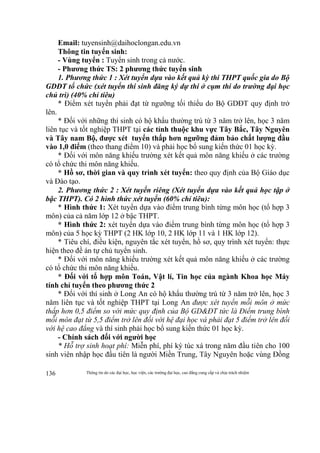 Thông tin do các đại học, học viện, các trường đại học, cao đẳng cung cấp và chịu trách nhiệm136
Email: tuyensinh@daihoclongan.edu.vn
Thông tin tuyển sinh:
- Vùng tuyển : Tuyển sinh trong cả nước.
- Phương thức TS: 2 phương thức tuyển sinh
1. Phương thức 1 : Xét tuyển dựa vào kết quả kỳ thi THPT quốc gia do Bộ
GDĐT tổ chức (xét tuyển thí sinh đăng ký dự thi ở cụm thi do trường đại học
chủ trì) (40% chỉ tiêu)
* Điểm xét tuyển phải đạt từ ngưỡng tối thiểu do Bộ GDĐT quy định trở
lên.
* Đối với những thí sinh có hộ khẩu thường trú từ 3 năm trở lên, học 3 năm
liên tục và tốt nghiệp THPT tại các tỉnh thuộc khu vực Tây Bắc, Tây Nguyên
và Tây nam Bộ, được xét tuyển thấp hơn ngưỡng đảm bảo chất lượng đầu
vào 1,0 điểm (theo thang điểm 10) và phải học bổ sung kiến thức 01 học kỳ.
* Đối với môn năng khiếu trường xét kết quả môn năng khiếu ở các trường
có tổ chức thi môn năng khiếu.
* Hồ sơ, thời gian và quy trình xét tuyển: theo quy định của Bộ Giáo dục
và Đào tạo.
2. Phương thức 2 : Xét tuyển riêng (Xét tuyển dựa vào kết quả học tập ở
bậc THPT). Có 2 hình thức xét tuyển (60% chỉ tiêu):
* Hình thức 1: Xét tuyển dựa vào điểm trung bình từng môn học (tổ hợp 3
môn) của cả năm lớp 12 ở bậc THPT.
* Hình thức 2: xét tuyển dựa vào điểm trung bình từng môn học (tổ hợp 3
môn) của 5 học kỳ THPT (2 HK lớp 10, 2 HK lớp 11 và 1 HK lớp 12).
* Tiêu chí, điều kiện, nguyên tắc xét tuyển, hồ sơ, quy trình xét tuyển: thực
hiện theo đề án tự chủ tuyển sinh.
* Đối với môn năng khiếu trường xét kết quả môn năng khiếu ở các trường
có tổ chức thi môn năng khiếu.
* Đối với tổ hợp môn Toán, Vật lí, Tin học của ngành Khoa học Máy
tính chỉ tuyển theo phương thức 2
* Đối với thí sinh ở Long An có hộ khẩu thường trú từ 3 năm trở lên, học 3
năm liên tục và tốt nghiệp THPT tại Long An được xét tuyển mỗi môn ở mức
thấp hơn 0,5 điểm so với mức quy định của Bộ GD&ĐT tức là Điểm trung bình
mỗi môn đạt từ 5,5 điểm trở lên đối với hệ đại học và phải đạt 5 điểm trở lên đối
với hệ cao đẳng và thí sinh phải học bổ sung kiến thức 01 học kỳ.
- Chính sách đối với người học
* Hỗ trợ sinh hoạt phí: Miễn phí, phí ký túc xá trong năm đầu tiên cho 100
sinh viên nhập học đầu tiên là người Miền Trung, Tây Nguyên hoặc vùng Đồng
 