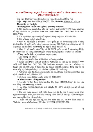 Thông tin do các đại học, học viện, các trường đại học, cao đẳng cung cấp và chịu trách nhiệm 145
47. TRƯỜNG ĐẠI HỌC LÂM NGHIỆP - CƠ SỞ 2 TỈNH ĐỒNG NAI
(MÃ TRƯỜNG: LNS)
Địa chỉ: Thị trấn Trảng Bom, huyện Trảng Bom, tỉnh Đồng Nai
Điện thoại: (0613)922254; (0616)525.254. Website: www.vfu2.edu.vn
Thông tin tuyển sinh:
- Phương thức tuyển sinh, gồm 3 phương thức sau:
1. Xét tuyển các ngành học căn cứ vào kết quả kỳ thi THPT Quốc gia theo
tổ hợp các môn thi (các khối A00, A01, A02, B00, D01, D07, D08, D10, C01,
H00, V00).
2. Xét tuyển học bạ vào một số ngành không vượt quá 40% chỉ tiêu.
3. Đối với các ngành năng khiếu:
+ Khối V: xét tuyển 2 môn thi THPT quốc gia và môn năng khiếu Vẽ mỹ
thuật (nhân hệ số 2), môn năng khiếu do trường ĐHLN tổ chức thi tại cơ sở Hà
Nội hoặc xét tuyển từ các trường đại học tổ chức thi khối V;
+ Khối H: xét tuyển môn Văn kỳ thi THPT quốc gia và 2 môn năng khiếu
(Vẽ hình họa, Vẽ trang trí) xét tuyển từ các trường đại học tổ chức thi khối H.
- Vùng tuyển sinh: tuyển sinh trong cả nước.
- Các thông tin khác:
+ Điểm trúng tuyển theo khối thi và nhóm ngành học.
+ Tuyển sinh Dự bị ĐH: 30 chỉ tiêu. Xét tuyển thí sinh dự thi các khối A00,
A01, A02, B00, D01, D07, D08, D10 thuộc đối tượng 01, khu vực 1 sẽ được xét
tuyển vào hệ dự bị, sau 8 tháng học dự bị đại học (không phải đóng học phí và
được cấp học bổng) sẽ được xét vào học đại học hệ chính quy.
+ Xét tuyển vào đại học: áp dụng cho thí sinh thuộc huyện nghèo theo quy
định của chính phủ, chỉ tiêu: 100.
+ Số chỗ ở trong kí túc xá cho khóa TS 2016: 500.
- Chính sách đối với người học:
+ Học phí (ở thời điểm hiện tại) bậc Đại học: 180.000 đồng/1tín chỉ; Bậc
cao đẳng 160.000 đồng/ 1 tín chỉ.
+ Học bổng (ở thời điểm hiện tại): xét cho 50 - 60% số sinh viên có kết quả
học tập tốt nhất.
+ Du học nước ngoài: sinh viên được xét đi du học ở nước ngoài theo
nguyện vọng cá nhân, dựa trên các chương trình liên kết đào tạo với nước ngoài
của trường Đại học Lâm nghiệp.
- Tuyển sinh các bậc, các hệ, các loại hình đào tạo, chi tiết tham khảo tại
Website: www.vfu2.edu.vn; ĐT: (0613)922254; (0616)525.254.
 