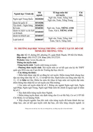 Thông tin do các đại học, học viện, các trường đại học, cao đẳng cung cấp và chịu trách nhiệm 159
Ngành học/ Trình độ
Mã
ngành
Tổ hợp môn thi/
xét tuyển
Chỉ
tiêu
Ngôn ngữ Trung Quốc D220204
Ngữ văn, Toán, Tiếng Anh
Ngữ văn, Toán, Tiếng Trung
Quan hệ quốc tế D310206
Ngữ văn, Toán, TIẾNG ANH
Toán, Vật lí, TIẾNG ANH
Tài chính - Ngân hàng D340201
Kế toán D340301
Quản trị dịch vụ du lịch
và lữ hành
D340103
Quản trị khách sạn D340107
Luật kinh tế D380107
Ngữ văn, Toán, Tiếng Anh
Toán, Vật lí, Tiếng Anh
55. TRƯỜNG ĐẠI HỌC NGOẠI THƯƠNG - CƠ SỞ 2 TẠI TP. HỒ CHÍ
MINH (MÃ TRƯỜNG: NTS)
Địa chỉ: Số 15, đường D5, phường 25, quận Bình Thạnh, TP.Hồ Chí Minh;
Điện thoại: (08) 35127.254. Fax: (08) 35127255.
Website: http://www.ftu.edu.vn
Thông tin tuyển sinh:
-Vùng tuyển sinh: Tuyển sinh trong cả nước;
- Phương thức tuyển sinh: Xét tuyển trên cơ sở kết quả của kỳ thi THPT
quốc gia 2016 của các Cụm thi do Trường đại học chủ trì.
- Các thông tin khác:
+ Điều kiện được nộp hồ sơ đăng ký xét tuyển: Điểm trung bình chung học
tập của từng năm lớp 10, 11, 12 từ 6,5 trở lên; Hạnh kiểm của từng năm lớp 10,
11, 12 từ Khá trở lên; Điểm ba môn thi (theo tổ hợp môn xét tuyển) đạt mức
điểm thông báo nhận hồ sơ xét tuyển của Nhà trường.
+ Các môn xét tuyển nhân hệ số 1. Riêng các ngành Ngôn ngữ Anh, Ngôn
ngữ Pháp, Ngôn ngữ Trung, Ngôn ngữ Nhật môn thi chính là ngoại ngữ sẽ nhân
hệ số 2.
+ Xác định điển trúng tuyển theo Ngành.
+ Điểm trúng tuyển được xác định riêng cho Cơ sở Hà Nội, Cơ sở 2-TP Hồ
Chí Minh, Cơ sở Quảng Ninh.
+ Xếp chuyên ngành: Sau khi sinh viên trúng tuyển đã hoàn thành thủ tục
nhập học, căn cứ kết quả tuyển sinh đại học, chỉ tiêu từng chuyên ngành và
 