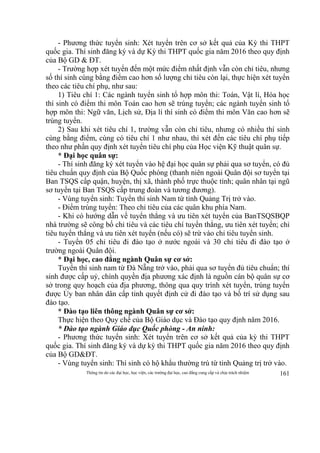 Thông tin do các đại học, học viện, các trường đại học, cao đẳng cung cấp và chịu trách nhiệm 161
- Phương thức tuyển sinh: Xét tuyển trên cơ sở kết quả của Kỳ thi THPT
quốc gia. Thí sinh đăng ký và dự Kỳ thi THPT quốc gia năm 2016 theo quy định
của Bộ GD & ĐT.
- Trường hợp xét tuyển đến một mức điểm nhất định vẫn còn chỉ tiêu, nhưng
số thí sinh cùng bằng điểm cao hơn số lượng chỉ tiêu còn lại, thực hiện xét tuyển
theo các tiêu chí phụ, như sau:
1) Tiêu chí 1: Các ngành tuyển sinh tổ hợp môn thi: Toán, Vật lí, Hóa học
thí sinh có điểm thi môn Toán cao hơn sẽ trúng tuyển; các ngành tuyển sinh tổ
hợp môn thi: Ngữ văn, Lịch sử, Địa lí thí sinh có điểm thi môn Văn cao hơn sẽ
trúng tuyển.
2) Sau khi xét tiêu chí 1, trường vẫn còn chỉ tiêu, nhưng có nhiều thí sinh
cùng bằng điểm, cùng có tiêu chí 1 như nhau, thì xét đến các tiêu chí phụ tiếp
theo như phần quy định xét tuyển tiêu chí phụ của Học viện Kỹ thuật quân sự.
* Đại học quân sự:
- Thí sinh đăng ký xét tuyển vào hệ đại học quân sự phải qua sơ tuyển, có đủ
tiêu chuẩn quy định của Bộ Quốc phòng (thanh niên ngoài Quân đội sơ tuyển tại
Ban TSQS cấp quận, huyện, thị xã, thành phố trực thuộc tỉnh; quân nhân tại ngũ
sơ tuyển tại Ban TSQS cấp trung đoàn và tương đương).
- Vùng tuyển sinh: Tuyển thí sinh Nam từ tỉnh Quảng Trị trở vào.
- Điểm trúng tuyển: Theo chỉ tiêu của các quân khu phía Nam.
- Khi có hướng dẫn về tuyển thẳng và ưu tiên xét tuyển của BanTSQSBQP
nhà trường sẽ công bố chỉ tiêu và các tiêu chí tuyển thẳng, ưu tiên xét tuyển; chỉ
tiêu tuyển thẳng và ưu tiên xét tuyển (nếu có) sẽ trừ vào chỉ tiêu tuyển sinh.
- Tuyển 05 chỉ tiêu đi đào tạo ở nước ngoài và 30 chỉ tiêu đi đào tạo ở
trường ngoài Quân đội.
* Đại học, cao đẳng ngành Quân sự cơ sở:
Tuyển thí sinh nam từ Đà Nẵng trở vào, phải qua sơ tuyển đủ tiêu chuẩn; thí
sinh được cấp uỷ, chính quyền địa phương xác định là nguồn cán bộ quân sự cơ
sở trong quy hoạch của địa phương, thông qua quy trình xét tuyển, trúng tuyển
được Ủy ban nhân dân cấp tỉnh quyết định cử đi đào tạo và bố trí sử dụng sau
đào tạo.
* Đào tạo liên thông ngành Quân sự cơ sở:
Thực hiện theo Quy chế của Bộ Giáo dục và Đào tạo quy định năm 2016.
* Đào tạo ngành Giáo dục Quốc phòng - An ninh:
- Phương thức tuyển sinh: Xét tuyển trên cơ sở kết quả của kỳ thi THPT
quốc gia. Thí sinh đăng ký và dự kỳ thi THPT quốc gia năm 2016 theo quy định
của Bộ GD&ĐT.
- Vùng tuyển sinh: Thí sinh có hộ khẩu thường trú từ tỉnh Quảng trị trở vào.
 