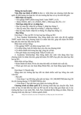 Thông tin do các đại học, học viện, các trường đại học, cao đẳng cung cấp và chịu trách nhiệm18
Thông tin tuyển sinh:
Viện Đào tạo Quốc tế (IEI) là đơn vị triển khai các chương trình đào tạo
quốc tế chất lượng cao hợp tác với các trường đại học có uy tín trên thế giới.
- Điều kiện xét tuyển:
+ Tốt nghiệp THPT (điểm trung bình 3 năm THPT ≥ 6.5)
+ Điểm TOEFL iBT ≥ 61 (TOEFL PBT ≥ 500) hoặc IELTS ≥ 5.5
- Thời hạn nhận hồ sơ và nhập học:
+ Học kỳ mùa Hè: nhận hồ sơ tháng 3, nhập học tháng 5.
+ Học kỳ mùa Thu: nhận hồ sơ tháng 7, nhập học tháng 9.
+ Học kỳ mùa Xuân: nhận hồ sơ tháng 10, nhập học tháng 12.
- Học bổng:
Giai đoạn 1: Học tại IEI. Có hai loại học bổng tại IEI:
1. New Student Scholarship: Học bổng dành cho sinh viên đã tốt nghiệp
THPT muốn theo học chương trình Cử nhân liên kết, giúp tiết kiệm 50-100%
học phí cho năm học đầu tiên tại IEI.
Điều kiện xét học bổng:
• Tốt nghiệp THPT với điểm trung bình ≥ 8.0
• Có điểm tiếng Anh tối thiểu theo yêu cầu của chương trình
• Có nhiều thành tích trong học tập, công tác xã hội.
• Thư giới thiệu của trường hoặc Thầy/Cô (nếu có)
2. Academic Scholarship: Học bổng dành cho sinh viên đang theo học
chương trình Cử nhân liên kết, giúp tiết kiệm 50-100% học phí cho năm học thứ
hai tại IEI.
Điều kiện xét học bổng:
• Hoàn thành tối thiểu 30 tín chỉ năm thứ nhất với thành tích xuất sắc.
• Tham gia tích cực các hoạt động Đoàn-Hội, các hoạt động ngoại khóa tại
IEI.
Giai đoạn 2: Chuyển tiếp
Hằng năm các trường đại học đối tác dành nhiều suất học bổng cho sinh
viên IEI.
- Học phí:
+ Giai đoạn 1 tại IEI (bao gồm phí tài liệu): 101.340.000VNĐ/năm học/30
tín chỉ (tương đương 3.378.000VNĐ/tín chỉ)
+ Giai đoạn 2: học phí theo quy định của trường đối tác.
Chương trình cử nhân quốc tế là chương trình đào tạo chuyển tiếp. Sinh
viên sẽ học từ một đến hai năm tại IEI sau đó sẽ học tiếp giai đoạn sau ở các
trường đại học ở các nước Mỹ, Anh, New Zealand để lấy bằng cử nhân. Hiện tại
chương trình này đào tạo 3 nhóm ngành chính:
 