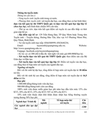 Thông tin do các đại học, học viện, các trường đại học, cao đẳng cung cấp và chịu trách nhiệm 183
Thông tin tuyển sinh:
Thông tin cần lưu ý:
- Vùng tuyển sinh: tuyển sinh trong cả nước.
- Phương thức tuyển sinh: xét tuyển đại học, cao đẳng theo cả hai hình thức:
dựa vào kết quả kỳ thi THPT Quốc gia và dựa vào kết quả học tập lớp 12
(theo học bạ), mỗi hình thức chiếm 50% chỉ tiêu.
- Thứ tự ưu tiên: dựa trên kết quả điểm xét tuyển từ cao đến thấp và thời
gian nộp hồ sơ.
- Địa điểm nộp hồ sơ: 129 Trần Hưng Đạo, TP Quy Nhơn hoặc Trung tâm
Tuyển sinh – Truyền thông, Đường Đào Tấn, khu vực 4-5 Phường Nhơn Phú,
Quy Nhơn, Bình Định.
- Tư vấn tuyển sinh trực tiếp: 0566500999; 0563648236;
Email: tuyensinh@quangtrung.edu.vn; Website:
http://www.quangtrung.edu.vn
Fanpage: facebook.com/tuyensinhquangtrung
- Ký túc xá: có 300 chỗ ở đầy đủ tiện nghi với mức giá 600.000đ/học kỳ.
- Xét tuyển dựa vào kết quả thi THPT Quốc gia: theo điểm sàn của Bộ
Giáo dục và Đào tạo.
- Xét tuyển dựa vào kết quả học tập lớp 12: Điểm xét tuyển vào đại học,
cao đẳng theo tổ hợp môn xét tuyển của ngành đào tạo.
Ngưỡng xét tuyển:
Đối với thí sinh hệ đại học, tổng điểm tổ hợp môn xét tuyển đạt từ 18 điểm
trở lên
Đối với thí sinh hệ cao đẳng, tổng điểm tổ hợp môn xét tuyển đạt từ 16,5
điểm trở lên
Học phí:
1.000.000 đồng/tháng/sinh viên đại học.
900.000 đồng/tháng/sinh viên cao đẳng.
100% sinh viên được miễn giảm học phí năm học đầu tiên mức 15% cho
KV3, 20% cho KV2, 25% cho KV2–NT và 30% cho KV1.
10% sinh viên thuộc diện khó khăn được nhận học bổng thường xuyên
tương đương 50% học phí.
Ngành học/ Trình độ
Mã
ngành
Tổ hợp môn thi/
xét tuyển
Chỉ
tiêu
Các ngành đào tạo đại
học
1200
 