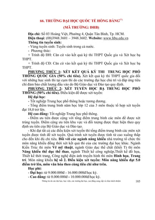 Thông tin do các đại học, học viện, các trường đại học, cao đẳng cung cấp và chịu trách nhiệm 185
66. TRƯỜNG ĐẠI HỌC QUỐC TẾ HỒNG BÀNG(*)
(MÃ TRƯỜNG: DHB)
Địa chỉ: Số 03 Hoàng Việt, Phường 4, Quận Tân Bình, Tp. HCM.
Điện thoại: (08)3948.3601 – 3948.3602. Website: www.hbu.edu.vn
Thông tin tuyển sinh:
- Vùng tuyển sinh: Tuyển sinh trong cả nước.
- Phương thức:
+ Trình độ ĐH: Căn cứ vào kết quả kỳ thi THPT Quốc gia và Xét học bạ
THPT.
+ Trình độ CĐ: Căn cứ vào kết quả kỳ thi THPT Quốc gia và Xét học bạ
THPT.
PHƯƠNG THỨC 1: XÉT KẾT QUẢ KỲ THI TRUNG HỌC PHỔ
THÔNG QUỐC GIA (50% chỉ tiêu). Xét kết quả kỳ thi THPT quốc gia đối
với những học sinh thi tại cụm thi do các trường đại học chủ trì và đáp ứng tiêu
chí đảm bảo chất lượng đầu vào do Bộ Giáo dục và Đào tạo quy định.
PHƯƠNG THỨC 2: XÉT TUYỂN HỌC BẠ TRUNG HỌC PHỔ
THÔNG (50% chỉ tiêu). Điều kiện để được xét tuyển:
Hệ đại học:
- Tốt nghiệp Trung học phổ thông hoặc tương đương.
- Tổng điểm trung bình năm học lớp 12 của 3 môn thuộc tổ hợp xét tuyển
đạt 18,0 trở lên.
Hệ cao đẳng: Tốt nghiệp Trung học phổ thông.
- Điểm ưu tiên được cộng với tổng điểm trung bình các môn để được xét
trúng tuyển. Điểm cộng ưu tiên khu vực và đối tượng được thực hiện theo quy
định ưu tiên của Bộ Giáo dục và Đào tạo.
- Khi đạt tất cả các điều kiện xét tuyển thì tổng điểm trung bình các môn xét
tuyển được tính để xét tuyển. Quá trình xét tuyển được tính từ cao xuống thấp
cho đến khi đủ chỉ tiêu. Đối với các ngành năng khiếu nhà trường tổ chức thi
môn năng khiếu đồng thời xét kết quả thi của các trường đại học khác. Ngành
Kiến Trúc thi môn Vẽ mỹ thuật, ngành Giáo dục thể chất (khối T) thi môn
Năng khiếu thể dục thể thao, ngành Thiết kế công nghiệp,Thiết kế đồ họa,
Thiết kế thời trang, Công nghệ điện ảnh truyền hình thi môn Hình họa, Trang
trí. Môn năng khiếu hệ số 2. Điều kiện xét tuyển: Môn năng khiếu đạt 5.0
điểm trở lên, môn văn hóa theo cùng tiêu chí như trên.
Học phí:
- Đại học: từ 9.000.000đ - 16.000.000đ/học kỳ.
- Cao đẳng: từ 8.000.000đ - 10.000.000đ/học kỳ.
 