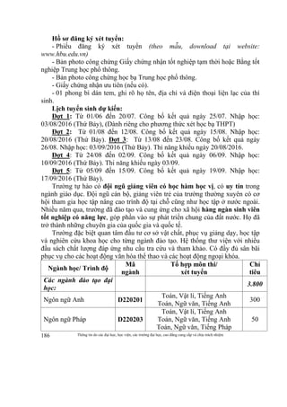 Thông tin do các đại học, học viện, các trường đại học, cao đẳng cung cấp và chịu trách nhiệm186
Hồ sơ đăng ký xét tuyển:
- Phiếu đăng ký xét tuyển (theo mẫu, download tại website:
www.hbu.edu.vn)
- Bản photo công chứng Giấy chứng nhận tốt nghiệp tạm thời hoặc Bằng tốt
nghiệp Trung học phổ thông.
- Bản photo công chứng học bạ Trung học phổ thông.
- Giấy chứng nhận ưu tiên (nếu có).
- 01 phong bì dán tem, ghi rõ họ tên, địa chỉ và điện thoại liện lạc của thí
sinh.
Lịch tuyển sinh dự kiến:
Đợt 1: Từ 01/06 đến 20/07. Công bố kết quả ngày 25/07. Nhập học:
03/08/2016 (Thứ Bảy), (Dành riêng cho phương thức xét học bạ THPT)
Đợt 2: Từ 01/08 đến 12/08. Công bố kết quả ngày 15/08. Nhập học:
20/08/2016 (Thứ Bảy). Đợt 3: Từ 13/08 đến 23/08. Công bố kết quả ngày
26/08. Nhập học: 03/09/2016 (Thứ Bảy). Thi năng khiếu ngày 20/08/2016.
Đợt 4: Từ 24/08 đến 02/09. Công bố kết quả ngày 06/09. Nhập học:
10/09/2016 (Thứ Bảy). Thi năng khiếu ngày 03/09.
Đợt 5: Từ 05/09 đến 15/09. Công bố kết quả ngày 19/09. Nhập học:
17/09/2016 (Thứ Bảy).
Trường tự hào có đội ngũ giảng viên có học hàm học vị, có uy tín trong
ngành giáo dục. Đội ngũ cán bộ, giảng viên trẻ của trường thường xuyên có cơ
hội tham gia học tập nâng cao trình độ tại chỗ cũng như học tập ở nước ngoài.
Nhiều năm qua, trường đã đào tạo và cung ứng cho xã hội hàng ngàn sinh viên
tốt nghiệp có năng lực, góp phần vào sự phát triển chung của đất nước. Họ đã
trở thành những chuyên gia của quốc gia và quốc tế.
Trường đặc biệt quan tâm đầu tư cơ sở vật chất, phục vụ giảng dạy, học tập
và nghiên cứu khoa học cho từng ngành đào tạo. Hệ thống thư viện với nhiều
đầu sách chất lượng đáp ứng nhu cầu tra cứu và tham khảo. Có đầy đủ sân bãi
phục vụ cho các hoạt động văn hóa thể thao và các hoạt động ngoại khóa.
Ngành học/ Trình độ
Mã
ngành
Tổ hợp môn thi/
xét tuyển
Chỉ
tiêu
Các ngành đào tạo đại
học:
3.800
Ngôn ngữ Anh D220201
Toán, Vật lí, Tiếng Anh
Toán, Ngữ văn, Tiếng Anh
300
Ngôn ngữ Pháp D220203
Toán, Vật lí, Tiếng Anh
Toán, Ngữ văn, Tiếng Anh
Toán, Ngữ văn, Tiếng Pháp
50
 
