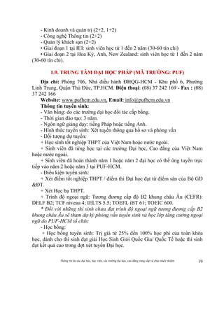 Thông tin do các đại học, học viện, các trường đại học, cao đẳng cung cấp và chịu trách nhiệm 19
- Kinh doanh và quản trị (2+2, 1+2)
- Công nghệ Thông tin (2+2)
- Quản lý khách sạn (2+2)
• Giai đoạn 1 tại IEI: sinh viên học từ 1 đến 2 năm (30-60 tín chỉ)
• Giai đoạn 2 tại Hoa Kỳ, Anh, New Zealand: sinh viên học từ 1 đến 2 năm
(30-60 tín chỉ).
1.9. TRUNG TÂM ĐẠI HỌC PHÁP (MÃ TRƯỜNG: PUF)
Địa chỉ: Phòng 706, Nhà điều hành ĐHQG-HCM - Khu phố 6, Phường
Linh Trung, Quận Thủ Đức, TP.HCM. Điện thoại: (08) 37 242 169 - Fax : (08)
37 242 166
Website: www.pufhcm.edu.vn, Email: info@pufhcm.edu.vn
Thông tin tuyển sinh:
- Văn bằng: do các trường đại học đối tác cấp bằng.
- Thời gian đào tạo: 3 năm.
- Ngôn ngữ giảng dạy: tiếng Pháp hoặc tiếng Anh.
- Hình thức tuyển sinh: Xét tuyển thông qua hồ sơ và phỏng vấn
- Đối tượng dự tuyển:
+ Học sinh tốt nghiệp THPT của Việt Nam hoặc nước ngoài.
+ Sinh viên đã từng học tại các trường Đại học, Cao đẳng của Việt Nam
hoặc nước ngoài.
+ Sinh viên đã hoàn thành năm 1 hoặc năm 2 đại học có thể ứng tuyển trực
tiếp vào năm 2 hoặc năm 3 tại PUF-HCM.
- Điều kiện tuyển sinh:
+ Xét điểm tốt nghiệp THPT / điểm thi Đại học đạt từ điểm sàn của Bộ GD
&ĐT.
+ Xét Học bạ THPT.
+ Trình độ ngoại ngữ: Tương đương cấp độ B2 khung châu Âu (CEFR):
DELF B2; TCF niveau 4; IELTS 5.5; TOEFL iBT 61; TOEIC 600.
* Đối với những thí sinh chưa đạt trình độ ngoại ngữ tương đương cấp B2
khung châu Âu sẽ tham dự kỳ phỏng vấn tuyển sinh và học lớp tăng cường ngoại
ngữ do PUF-HCM tổ chức
- Học bổng:
+ Học bổng tuyển sinh: Trị giá từ 25% đến 100% học phí của toàn khóa
học, dành cho thí sinh đạt giải Học Sinh Giỏi Quốc Gia/ Quốc Tế hoặc thí sinh
đạt kết quả cao trong đợt xét tuyển Đại học.
 