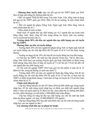 Thông tin do các đại học, học viện, các trường đại học, cao đẳng cung cấp và chịu trách nhiệm 197
- Phương thức tuyển sinh: dựa vào kết quả kỳ thi THPT Quốc gia 2016
theo tổ hợp môn đăng ký (không nhân hệ số).
+ Đối với ngành Thiết kế thời trang: Các môn Toán, Văn, tiếng Anh sử dụng
kết quả kỳ thi THPT quốc gia 2016. Môn Vẽ thi tại trường, là môn chính nhân
hệ số 2.
+ Đối với ngành Sư phạm Tiếng Anh, Ngôn ngữ Anh: Môn tiếng Anh là
môn chính nhân hệ số 2.
+ Môn chính là môn in đậm.
Danh sách 18 ngành đào tạo chất lượng cao và 5 ngành đào tạo hoàn toàn
bằng tiếng Anh: được công bố trên trang thông tin tuyển sinh của trường:
www.tuyensinh.hcmute.edu.vn
Trường dành 50% chỉ tiêu các ngành đào tạo chất lượng cao xét tuyển
học bạ THPT.
Phương thức ưu tiên xét tuyển thẳng:
- Trường dành 20% chỉ tiêu ngành Sư phạm tiếng Anh và Ngôn ngữ Anh để
xét tuyển thẳng các thí sinh đạt điểm IELTS quốc tế từ 6.5 trở lên hoặc tương
đương.
- Trường sử dụng tối đa 10% chỉ tiêu để xét tuyển thẳng hai loại đối tượng:
(1) Xét học bạ THPT: thí sinh học lớp chuyên (Toán học, Vật lý, Hóa học,
tiếng Anh, Sinh học) của trường chuyên quốc gia hoặc tỉnh/thành có điểm trung
bình chung từng môn theo tổ hợp xét tuyển từ 7.5 trở lên (từ 7.0 trở lên đối với
các ngành đào tạo chất lượng cao).
(2) Thí sinh tốt nghiệp THPT 2016 loại giỏi trở lên (điểm 4 môn thi từ 32
điểm trở lên, trong đó không có môn nào dưới 7).
- Trường dành 20% chỉ tiêu các ngành kỹ thuật dạy bằng tiếng Anh để xét
tuyển thẳng các thí sinh đạt điểm IELTS quốc tế từ 5.5 trở lên và theo học bạ
THPT có điểm trung bình chung 3 môn theo tổ hợp xét tuyển từ 7.0 trở lên (môn
chính nhân hệ số 2).
Chính sách khuyến tài:
- Cấp học bổng khuyến tài cho SV khóa 2016 hệ ĐH chính quy trúng tuyển
nhập học: 02 thí sinh trúng tuyển nhập học có điểm cao nhất mỗi ngành (tổng
điểm 3 môn xét tuyển phải từ 25 điểm trở lên, chưa nhân hệ số, không tính điểm
ưu tiên, điểm thưởng), cứ mỗi điểm 1.000.000đ (một triệu đồng).
- Cấp học bổng tài năng hệ đào tạo chất lượng cao cho thí sinh đạt danh
hiệu thủ khoa ngành: với mức 25.000.000đ/SV (20 ngành).
- Cấp học bổng bằng 50% học phí toàn khóa cho các thí sinh nữ trúng tuyển
nhập học vào các ngành có dấu *.
Các chương trình đào tạo sư phạm kỹ thuật:
 