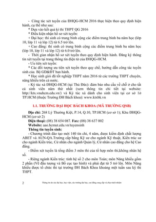 Thông tin do các đại học, học viện, các trường đại học, cao đẳng cung cấp và chịu trách nhiệm2
- Công tác xét tuyển của ĐHQG-HCM 2016 thực hiện theo quy định hiện
hành, cụ thể như sau:
* Dựa vào kết quả kì thi THPT QG 2016
* Điều kiện nhận hồ sơ xét tuyển:
+ Đại học: thí sinh có trung bình cộng các điểm trung bình ba năm học (lớp
10, lớp 11 và lớp 12) từ 6.5 trở lên.
+ Cao đẳng: thí sinh có trung bình cộng các điểm trung bình ba năm học
(lớp 10, lớp 11 và lớp 12) từ 6.0 trở lên.
- Thời gian nhận hồ sơ xét tuyển theo quy định hiện hành. Đăng ký thông
tin xét tuyển tại trang thông tin điện tử của ĐHQG-HCM.
- Ưu tiên xét tuyển:
* Các đối tượng ưu tiên xét tuyển theo quy chế, hướng dẫn công tác tuyển
sinh của Bộ GD&ĐT ban hành.
* Học sinh giỏi đã tốt nghiệp THPT năm 2016 từ các trường THPT chuyên,
năng khiếu trên cả nước.
- Ký túc xá ĐHQG-HCM (tại Thủ Đức): đảm bảo nhu cầu về chỗ ở cho tất
cả sinh viên năm thứ nhất (xem thông tin chi tiết tại website:
http://ktx.vnuhcm.edu.vn/) và Ký túc xá dành cho sinh viên tại cơ sở 1ở
TP.HCM (thuộc Trường ĐH Bách khoa): www.ktxbk.vn
1.1. TRƯỜNG ĐẠI HỌC BÁCH KHOA (MÃ TRƯỜNG QSB)
Địa chỉ: 268 Lý Thường Kiệt, P.14, Q.10, TP.HCM (cơ sở 1); Khu ĐHQG-
HCM (cơ sở 2)
Điện thoại: (08) 38 654 087. Fax: (08) 38 637 002
Website: aao.hcmut.edu.vn/tuyensinh
Thông tin tuyển sinh:
- Chương trình đào tạo mới 140 tín chỉ, 4 năm, được kiểm định chất lượng
ABET và AUN-QA.Trường cấp bằng Kỹ sư cho ngành Kỹ thuật, Kiến trúc sư
cho ngành Kiến trúc, Cử nhân cho ngành Quản lý, Cử nhân cao đẳng cho hệ Cao
đẳng.
- Điểm xét tuyển là tổng điểm 3 môn thi của tổ hợp môn thi,không nhân hệ
số.
- Riêng ngành Kiến trúc: tính hệ số 2 cho môn Toán; môn Năng khiếu gồm
2 phần (Vẽ đầu tượng và Bố cục tạo hình) và phải đạt từ 5 trở lên. Môn Năng
khiếu được tổ chức thi tại trường ĐH Bách Khoa khoảng một tuần sau kỳ thi
THPT.
 
